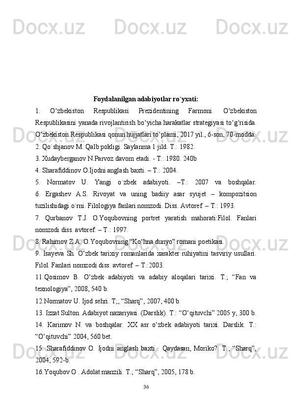 Foydalanilgan adabiyotlar ro`yxati:
1.   O zbekiston   Respublikasi   Prezidentining   Farmoni.   O zbekistonʻ ʻ
Respublikasini yanada rivojlantirish bo yicha harakatlar strategiyasi to g risida.	
ʻ ʻ ʻ
O zbekiston Respublikasi qonun hujjatlari to plami, 2017 yil., 6-son, 70-modda.	
ʻ ʻ
2.  Qo`shjanov M. Qalb pokligi. Saylanma 1 jild. T.: 1982.
3. Xudayberganov N.Parvoz davom etadi. - T.: 1980. 240b
4. Sharafiddinov O.Ijodni anglash baxti. – T.: 2004. 
5.   Normatov   U.   Yangi   o`zbek   adabiyoti.   –T.:   2007   va   boshqalar.
6.   Ergashev   A.S.   Rivoyat   va   uning   badiiy   asar   syujet   –   kompozitsion
tuzilishidagi o`rni. Filologiya fanlari nomzodi. Diss. Avtoref. – T.: 1993. 
7.   Qurbanov   T.J.   O.Yoqubovning   portret   yaratish   mahorati:Filol.   Fanlari
nomzodi diss. avtoref. – T.: 1997. 
8. Rahimov Z.A. O.Yoqubovning “Ko‘hna dunyo” romani poetikasi. 
9.   Isayeva   Sh.   O‘zbek   tarixiy   romanlarida   xarakter   ruhiyatini   tasviriy   usullari.
Filol. Fanlari nomzodi diss. avtoref. – T.:2003.
11.Qosimov   B.   O‘zbek   adabiyoti   va   adabiy   aloqalari   tarixi.   T.;   “Fan   va
texnologiya”, 2008, 540 b. 
12.Normatov U. Ijod sehri. T;, “Sharq”, 2007, 400 b.
13. Izzat Sulton. Adabiyot nazariyasi. (Darslik). T.: “O‘qituvchi” 2005 y, 300 b.
14.   Karimov   N.   va   boshqalar.   XX   asr   o‘zbek   adabiyoti   tarixi.   Darslik.   T.:
“O‘qituvchi” 2004, 560 bet.
15.   Sharafiddinov   O.   Ijodni   anglash   baxti   .   Qaydasan,   Moriko?.   T.;   “Sharq”,
2004, 592-b.
16.Yoqubov O . Adolat manzili. T.; “Sharq”, 2005, 178 b.
36 
