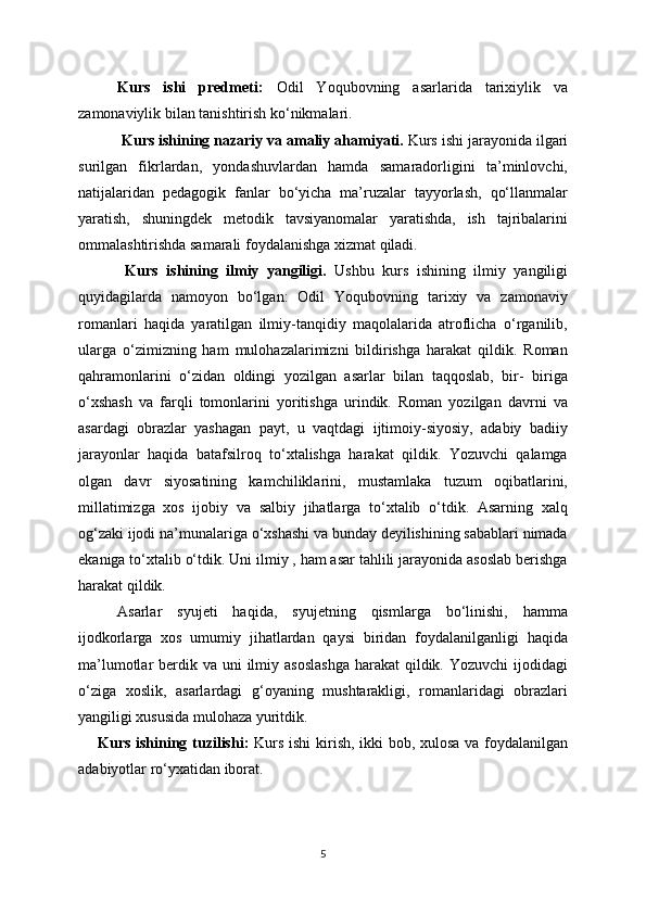   Kurs   ishi   predmeti:   Odil   Yoqubovning   asarlarida   tarixiylik   va
zamonaviylik  bilan tanishtirish ko‘nikmalari.
  Kurs ishining nazariy va amaliy ahamiyati.  Kurs ishi jarayonida ilgari
surilgan   fikrlardan,   yondashuvlardan   hamda   samaradorligini   ta’minlovchi,
natijalaridan   pedagogik   fanlar   bo‘yicha   ma’ruzalar   tayyorlash,   qo‘llanmalar
yaratish,   shuningdek   metodik   tavsiyanomalar   yaratishda,   ish   tajribalarini
ommalashtirishda samarali foydalanishga xizmat qiladi.
  Kurs   ishining   ilmiy   yangiligi.   Ushbu   kurs   ishining   ilmiy   yangiligi
quyidagilarda   namoyon   bo‘lgan:   Odil   Yoqubovning   tarixiy   va   zamonaviy
romanlari   haqida   yaratilgan   ilmiy-tanqidiy   maqolalarida   atroflicha   o‘rganilib,
ularga   o‘zimizning   ham   mulohazalarimizni   bildirishga   harakat   qildik.   Roman
qahramonlarini   o‘zidan   oldingi   yozilgan   asarlar   bilan   taqqoslab,   bir-   biriga
o‘xshash   va   farqli   tomonlarini   yoritishga   urindik.   Roman   yozilgan   davrni   va
asardagi   obrazlar   yashagan   payt,   u   vaqtdagi   ijtimoiy-siyosiy,   adabiy   badiiy
jarayonlar   haqida   batafsilroq   to‘xtalishga   harakat   qildik.   Yozuvchi   qalamga
olgan   davr   siyosatining   kamchiliklarini,   mustamlaka   tuzum   oqibatlarini,
millatimizga   xos   ijobiy   va   salbiy   jihatlarga   to‘xtalib   o‘tdik.   Asarning   xalq
og‘zaki ijodi na’munalariga o‘xshashi va bunday deyilishining sabablari nimada
ekaniga to‘xtalib o‘tdik. Uni ilmiy , ham asar tahlili jarayonida asoslab berishga
harakat qildik. 
Asarlar   syujeti   haqida,   syujetning   qismlarga   bo‘linishi,   hamma
ijodkorlarga   xos   umumiy   jihatlardan   qaysi   biridan   foydalanilganligi   haqida
ma’lumotlar  berdik va uni  ilmiy asoslashga  harakat  qildik. Yozuvchi  ijodidagi
o‘ziga   xoslik,   asarlardagi   g‘oyaning   mushtarakligi,   romanlaridagi   obrazlari
yangiligi xususida mulohaza yuritdik.
Kurs ishining tuzilishi:   Kurs ishi  kirish, ikki bob, xulosa va foydalanilgan
adabiyotlar ro‘yxatidan iborat .
5 