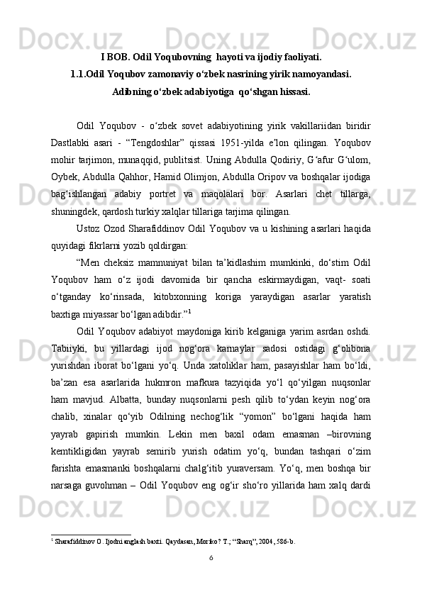 I BOB. Odil Yoqubovning   hayoti va ijodiy faoliyati.
1.1. Odil Yoqubov zamonaviy o‘zbek nasrining yirik namoyandasi.
Adibning o‘zbek adabiyotiga  qo‘shgan hissasi.
Odil   Yoqubov   -   o zbek   sovet   adabiyotining   yirik   vakillariidan   biridirʻ
Dastlabki   asari   -   “Tengdoshlar”   qissasi   1951-yilda   e lon   qilingan.   Yoqubov	
ʼ
mohir   tarjimon,   munaqqid,   publitsist.   Uning   Abdulla   Qodiriy,   G afur   G ulom,	
ʻ ʻ
Oybek, Abdulla Qahhor, Hamid Olimjon, Abdulla Oripov va boshqalar ijodiga
bag ishlangan   adabiy   portret   va   maqolalari   bor.   Asarlari   chet   tillarga,	
ʻ
shuningdek, qardosh turkiy xalqlar tillariga tarjima qilingan.
Ustoz  Ozod   Sharafiddinov  Odil   Yoqubov  va  u  kishining  asarlari  haqida
quyidagi fikrlarni yozib qoldirgan:
“Men   cheksiz   mamnuniyat   bilan   ta’kidlashim   mumkinki,   do‘stim   Odil
Yoqubov   ham   o‘z   ijodi   davomida   bir   qancha   eskirmaydigan,   vaqt-   soati
o‘tganday   ko‘rinsada,   kitobxonning   koriga   yaraydigan   asarlar   yaratish
baxtiga miyassar bo‘lgan adibdir.” 1
Odil   Yoqubov   adabiyot   maydoniga   kirib   kelganiga   yarim   asrdan   oshdi.
Tabiiyki,   bu   yillardagi   ijod   nog‘ora   karnaylar   sadosi   ostidagi   g‘olibona
yurishdan   iborat   bo‘lgani   yo‘q.   Unda   xatoliklar   ham,   pasayishlar   ham   bo‘ldi,
ba’zan   esa   asarlarida   hukmron   mafkura   tazyiqida   yo‘l   qo‘yilgan   nuqsonlar
ham   mavjud.   Albatta,   bunday   nuqsonlarni   pesh   qilib   to‘ydan   keyin   nog‘ora
chalib,   xinalar   qo‘yib   Odilning   nechog‘lik   “yomon”   bo‘lgani   haqida   ham
yayrab   gapirish   mumkin.   Lekin   men   baxil   odam   emasman   –birovning
kemtikligidan   yayrab   semirib   yurish   odatim   yo‘q,   bundan   tashqari   o‘zim
farishta   emasmanki   boshqalarni   chalg‘itib   yuraversam.   Yo‘q,   men   boshqa   bir
narsaga   guvohman   –   Odil   Yoqubov   eng   og‘ir   sho‘ro   yillarida   ham   xalq   dardi
1
  Sharafiddinov O. Ijodni anglash baxti. Qaydasan, Moriko? T.; “Sharq”, 2004, 586-b.
6 