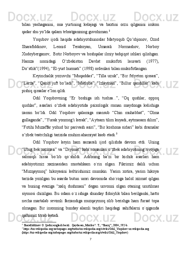 bilan   yashaganini,   ona   yurtining   kelajagi   va   baxtini   orzu   qilganini   imkon
qadar shu yo‘lda qalam tebratganining guvohiman. 2
Yoqubov   ijodi   haqida   adabiyotshunoslar   Matyoqub   Qo shjonov,   Ozodʻ
Sharafiddinov,   Leonid   Terakoyan,   Umarali   Normashov,   Norboy
Xudoyberganov,   Botir Norboyev va boshqalar ilmiy tadqiqot ishlari qilishgan.
Hamza   nomidagi   O zbekiston   Davlat   mukofoti   laureati   (1977),	
ʻ
Do stlik”(1994), “El-yurt hurmati” (1998) ordenlari bilan mukofotlangan.	
ʻ
Keyinchalik  yozuvchi  “Muqaddas”,   “Tilla  uzuk”, “Bir  felyeton qissasi”,
“Larza”,   “Qanot   juft   bo ladi”,   “Matluba”,   “Izlayman”,   “Billur   qandillar”   kabi	
ʻ
pishiq qissalar e lon qildi.	
ʼ
Odil   Yoqubovning   “Er   boshiga   ish   tushsa...”,   “Oq   qushlar,   oppoq
qushlar”,   asarlari   o zbek   adabiyotida   psixologik   roman   maydonga   kelishiga	
ʻ
zamin   bo ldi.   Odil   Yoqubov   qalamiga   mansub   “Chin   muhabbat”,   “Olma	
ʻ
gullaganda”, “Yurak yonmog i kerak”, “Aytsam tilim kuyadi, aytmasam dilim”,	
ʻ
“Fotihi Muzaffar yohud bir parivash asiri”, “Bir koshona sirlari” kabi dramalar
o zbek teatrchiligi tarixida muhim ahamiyat kasb etadi.	
ʻ 3
Odil   Yoqubov   keyin   ham   samarali   ijod   qilishda   davom   etdi.   Uning
“Ulug`bek xazinasi” va “Diyonat” kabi romanlari o`zbek adabiyotining rivojiga
salmoqli   hissa   bo`lib   qo`shildi.   Adibning   ba‘zi   bir   kichik   asarlari   ham
adabiyotimiz   xazinasidan   mustahkam   o`rin   olgan.   Fikrimiz   dalili   uchun
“Muzqaymoq”   hikoyasini   keltirishimiz   mumkin.   Yarim   xotira,   yarim   hikoya
tarzida   yozilgan   bu   asarda   butun   umri   davomida   sho`roga   halol   xizmat   qilgan
va   buning   evaziga   “xalq   dushmani”   degan   unvonni   olgan   otaning   unutilmas
siymosi chizilgan. Bu odam o`z ishiga shunday fidoiylik   bilan berilganki, hatto
necha   martalab   sevimli   farzandiga   muzqaymoq   olib   berishga   ham   fursat   topa
olmagan.   Bir   insonning   bunday   alamli   taqdiri   haqidagi   sahifalarni   o`qiganda
qalbimiz   titrab ketadi.                                          
2
 Sharafiddinov O. Ijodni anglash baxti . Qaydasan, Moriko?. T.; “Sharq”, 2004, 592-b.
3
  https://uz-wikipedia-org.turbopages.org/turbo/uz.wikipedia.org/s/wiki/Odil_Yoqubov  uz.wikipedia.org 
(https://uz-wikipedia-org.turbopages.org/turbo/uz.wikipedia.org/s/wiki/Odil_Yoqubov)
7