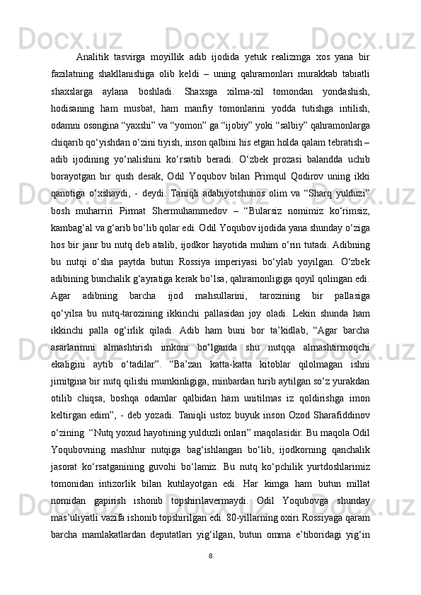 Analitik   tasvirga   moyillik   adib   ijodida   yetuk   realizmga   xos   yana   bir
fazilatning   shakllanishiga   olib   keldi   –   uning   qahramonlari   murakkab   tabiatli
shaxslarga   aylana   boshladi.   Shaxsga   xilma-xil   tomondan   yondashish,
hodisaning   ham   musbat,   ham   manfiy   tomonlarini   yodda   tutishga   intilish,
odamni osongina “yaxshi” va “yomon” ga “ijobiy” yoki “salbiy” qahramonlarga
chiqarib qo‘yishdan o‘zini tiyish, inson qalbini his etgan holda qalam tebratish –
adib   ijodining   yo‘nalishini   ko‘rsatib   beradi.   O‘zbek   prozasi   balandda   uchib
borayotgan   bir   qush   desak,   Odil   Yoqubov   bilan   Primqul   Qodirov   uning   ikki
qanotiga   o‘xshaydi,   -   deydi.   Taniqli   adabiyotshunos   olim   va   “Sharq   yulduzi”
bosh   muharriri   Pirmat   Shermuhammedov   –   “Bularsiz   nomimiz   ko‘rimsiz,
kambag‘al va g‘arib bo‘lib qolar edi. Odil Yoqubov ijodida yana shunday o‘ziga
hos bir janr bu nutq deb atalib, ijodkor hayotida muhim o‘rin tutadi. Adibning
bu   nutqi   o‘sha   paytda   butun   Rossiya   imperiyasi   bo‘ylab   yoyilgan.   O‘zbek
adibining bunchalik g‘ayratiga kerak bo‘lsa, qahramonligiga qoyil qolingan edi.
Agar   adibning   barcha   ijod   mahsullarini,   tarozining   bir   pallasiga
qo‘yilsa   bu   nutq-tarozining   ikkinchi   pallasidan   joy   oladi.   Lekin   shunda   ham
ikkinchi   palla   og‘irlik   qiladi.   Adib   ham   buni   bor   ta’kidlab,   “Agar   barcha
asarlarimni   almashtirish   imkoni   bo‘lganda   shu   nutqqa   almashtirmoqchi
ekaligini   aytib   o‘tadilar”.   “Ba’zan   katta-katta   kitoblar   qilolmagan   ishni
jimitgina bir nutq qilishi mumkinligiga, minbardan turib aytilgan so‘z yurakdan
otilib   chiqsa,   boshqa   odamlar   qalbidan   ham   unitilmas   iz   qoldirishga   imon
keltirgan   edim”,   -   deb   yozadi.   Taniqli   ustoz   buyuk   inson   Ozod   Sharafiddinov
o‘zining  “Nutq yoxud hayotining yulduzli onlari” maqolasidir. Bu maqola Odil
Yoqubovning   mashhur   nutqiga   bag‘ishlangan   bo‘lib,   ijodkorning   qanchalik
jasorat   ko‘rsatganining   guvohi   bo‘lamiz.   Bu   nutq   ko‘pchilik   yurtdoshlarimiz
tomonidan   intizorlik   bilan   kutilayotgan   edi.   Har   kimga   ham   butun   millat
nomidan   gapirish   ishonib   topshirilavermaydi.   Odil   Yoqubovga   shunday
mas’uliyatli vazifa ishonib topshirilgan edi. 80-yillarning oxiri Rossiyaga qaram
barcha   mamlakatlardan   deputatlari   yig‘ilgan,   butun   omma   e’tiboridagi   yig‘in
8 