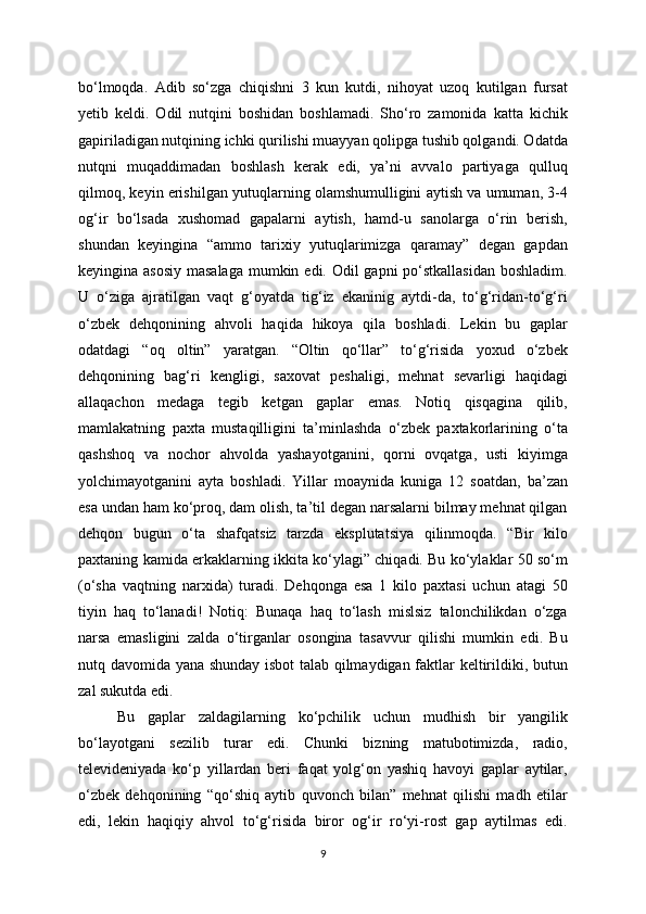 bo‘lmoqda.   Adib   so‘zga   chiqishni   3   kun   kutdi,   nihoyat   uzoq   kutilgan   fursat
yetib   keldi.   Odil   nutqini   boshidan   boshlamadi.   Sho‘ro   zamonida   katta   kichik
gapiriladigan nutqining ichki qurilishi muayyan qolipga tushib qolgandi. Odatda
nutqni   muqaddimadan   boshlash   kerak   edi,   ya’ni   avvalo   partiyaga   qulluq
qilmoq, keyin erishilgan yutuqlarning olamshumulligini aytish va umuman, 3-4
og‘ir   bo‘lsada   xushomad   gapalarni   aytish,   hamd-u   sanolarga   o‘rin   berish,
shundan   keyingina   “ammo   tarixiy   yutuqlarimizga   qaramay”   degan   gapdan
keyingina asosiy  masalaga  mumkin edi. Odil  gapni po‘stkallasidan  boshladim.
U   o‘ziga   ajratilgan   vaqt   g‘oyatda   tig‘iz   ekaninig   aytdi-da,   to‘g‘ridan-to‘g‘ri
o‘zbek   dehqonining   ahvoli   haqida   hikoya   qila   boshladi.   Lekin   bu   gaplar
odatdagi   “oq   oltin”   yaratgan.   “Oltin   qo‘llar”   to‘g‘risida   yoxud   o‘zbek
dehqonining   bag‘ri   kengligi,   saxovat   peshaligi,   mehnat   sevarligi   haqidagi
allaqachon   medaga   tegib   ketgan   gaplar   emas.   Notiq   qisqagina   qilib,
mamlakatning   paxta   mustaqilligini   ta’minlashda   o‘zbek   paxtakorlarining   o‘ta
qashshoq   va   nochor   ahvolda   yashayotganini,   qorni   ovqatga,   usti   kiyimga
yolchimayotganini   ayta   boshladi.   Yillar   moaynida   kuniga   12   soatdan,   ba’zan
esa undan ham ko‘proq, dam olish, ta’til degan narsalarni bilmay mehnat qilgan
dehqon   bugun   o‘ta   shafqatsiz   tarzda   eksplutatsiya   qilinmoqda.   “Bir   kilo
paxtaning kamida erkaklarning ikkita ko‘ylagi” chiqadi. Bu ko‘ylaklar 50 so‘m
(o‘sha   vaqtning   narxida)   turadi.   Dehqonga   esa   1   kilo   paxtasi   uchun   atagi   50
tiyin   haq   to‘lanadi!   Notiq:   Bunaqa   haq   to‘lash   mislsiz   talonchilikdan   o‘zga
narsa   emasligini   zalda   o‘tirganlar   osongina   tasavvur   qilishi   mumkin   edi.   Bu
nutq davomida yana shunday isbot talab qilmaydigan faktlar keltirildiki, butun
zal sukutda edi.
Bu   gaplar   zaldagilarning   ko‘pchilik   uchun   mudhish   bir   yangilik
bo‘layotgani   sezilib   turar   edi.   Chunki   bizning   matubotimizda,   radio,
televideniyada   ko‘p   yillardan   beri   faqat   yolg‘on   yashiq   havoyi   gaplar   aytilar,
o‘zbek   dehqonining   “qo‘shiq   aytib   quvonch   bilan”   mehnat   qilishi   madh   etilar
edi,   lekin   haqiqiy   ahvol   to‘g‘risida   biror   og‘ir   ro‘yi-rost   gap   aytilmas   edi.
9 