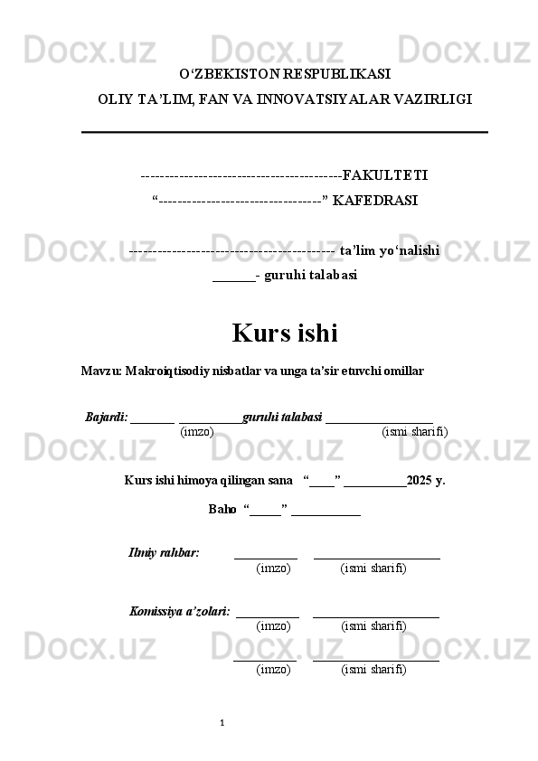 1O‘ZBEKISTON RESPUBLIKASI
OLIY TA’LIM, FAN VA INNOVATSIYALAR VAZIRLI GI
------------------------------------------FAKULTETI
“----------------------------------” KAFEDRASI
------------------------------------------- ta’lim yo‘nalishi 
______- guruhi talabasi
Kurs ishi 
Mavzu : Makroiqtisodiy nisbatlar va unga ta’sir etuvchi omillar
  Bajardi: _______  ____ _____ _ guruhi talabasi  ______ ___ ________
  (imzo)                                                       (ismi sharifi)
  
Kurs ishi himoya qilingan sana     “____” __ ___ _____20 25  y.
Baho  “_____” ____ __ _____
      Ilmiy rahbar:           __________      ____________________ 
                (imzo)                (ismi sharifi)
     Komissiya a’zolari:   __________     ____________________ 
                (imzo)                  (ismi sharifi)
                                       __________      ____________________ 
                 (imzo)                  (ismi sharifi) 