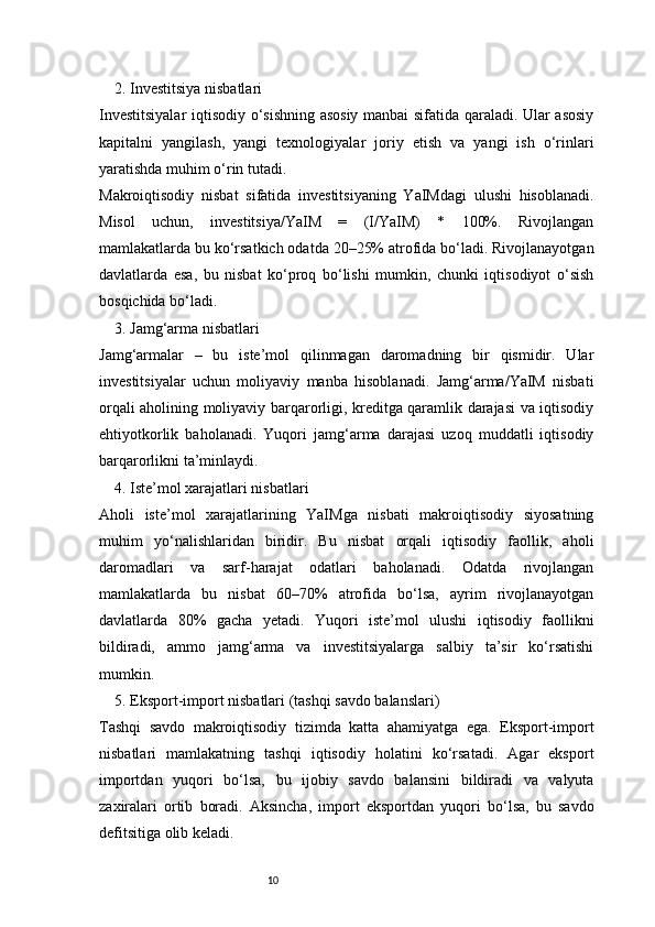 102. Investitsiya nisbatlari
Investitsiyalar  iqtisodiy o‘sishning asosiy manbai sifatida qaraladi. Ular asosiy
kapitalni   yangilash,   yangi   texnologiyalar   joriy   etish   va   yangi   ish   o‘rinlari
yaratishda muhim o‘rin tutadi.
Makroiqtisodiy   nisbat   sifatida   investitsiyaning   YaIMdagi   ulushi   hisoblanadi.
Misol   uchun,   investitsiya/YaIM   =   (I/YaIM)   *   100%.   Rivojlangan
mamlakatlarda bu ko‘rsatkich odatda 20–25% atrofida bo‘ladi. Rivojlanayotgan
davlatlarda   esa,   bu   nisbat   ko‘proq   bo‘lishi   mumkin,   chunki   iqtisodiyot   o‘sish
bosqichida bo‘ladi.
3. Jamg‘arma nisbatlari
Jamg‘armalar   –   bu   iste’mol   qilinmagan   daromadning   bir   qismidir.   Ular
investitsiyalar   uchun   moliyaviy   manba   hisoblanadi.   Jamg‘arma/YaIM   nisbati
orqali aholining moliyaviy barqarorligi, kreditga qaramlik darajasi va iqtisodiy
ehtiyotkorlik   baholanadi.   Yuqori   jamg‘arma   darajasi   uzoq   muddatli   iqtisodiy
barqarorlikni ta’minlaydi.
4. Iste’mol xarajatlari nisbatlari
Aholi   iste’mol   xarajatlarining   YaIMga   nisbati   makroiqtisodiy   siyosatning
muhim   yo‘nalishlaridan   biridir.   Bu   nisbat   orqali   iqtisodiy   faollik,   aholi
daromadlari   va   sarf-harajat   odatlari   baholanadi.   Odatda   rivojlangan
mamlakatlarda   bu   nisbat   60–70%   atrofida   bo‘lsa,   ayrim   rivojlanayotgan
davlatlarda   80%   gacha   yetadi.   Yuqori   iste’mol   ulushi   iqtisodiy   faollikni
bildiradi,   ammo   jamg‘arma   va   investitsiyalarga   salbiy   ta’sir   ko‘rsatishi
mumkin.
5. Eksport-import nisbatlari (tashqi savdo balanslari)
Tashqi   savdo   makroiqtisodiy   tizimda   katta   ahamiyatga   ega.   Eksport-import
nisbatlari   mamlakatning   tashqi   iqtisodiy   holatini   ko‘rsatadi.   Agar   eksport
importdan   yuqori   bo‘lsa,   bu   ijobiy   savdo   balansini   bildiradi   va   valyuta
zaxiralari   ortib   boradi.   Aksincha,   import   eksportdan   yuqori   bo‘lsa,   bu   savdo
defitsitiga olib keladi. 