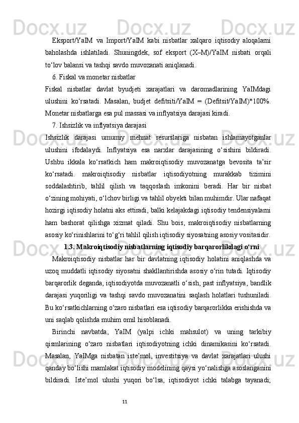 11Eksport/YaIM   va   Import/YaIM   kabi   nisbatlar   xalqaro   iqtisodiy   aloqalarni
baholashda   ishlatiladi.   Shuningdek,   sof   eksport   (X–M)/YaIM   nisbati   orqali
to‘lov balansi va tashqi savdo muvozanati aniqlanadi.
6. Fiskal va monetar nisbatlar
Fiskal   nisbatlar   davlat   byudjeti   xarajatlari   va   daromadlarining   YaIMdagi
ulushini   ko‘rsatadi.   Masalan,   budjet   defitsiti/YaIM   =   (Defitsit/YaIM)*100%.
Monetar nisbatlarga esa pul massasi va inflyatsiya darajasi kiradi.
7. Ishsizlik va inflyatsiya darajasi
Ishsizlik   darajasi   umumiy   mehnat   resurslariga   nisbatan   ishlamayotganlar
ulushini   ifodalaydi.   Inflyatsiya   esa   narxlar   darajasining   o‘sishini   bildiradi.
Ushbu   ikkala   ko‘rsatkich   ham   makroiqtisodiy   muvozanatga   bevosita   ta’sir
ko‘rsatadi.   makroiqtisodiy   nisbatlar   iqtisodiyotning   murakkab   tizimini
soddalashtirib,   tahlil   qilish   va   taqqoslash   imkonini   beradi.   Har   bir   nisbat
o‘zining mohiyati, o‘lchov birligi va tahlil obyekti bilan muhimdir. Ular nafaqat
hozirgi iqtisodiy holatni aks ettiradi, balki kelajakdagi iqtisodiy tendensiyalarni
ham   bashorat   qilishga   xizmat   qiladi.   Shu   bois,   makroiqtisodiy   nisbatlarning
asosiy ko‘rinishlarini to‘g‘ri tahlil qilish iqtisodiy siyosatning asosiy vositasidir.
1.3. Makroiqtisodiy nisbatlarning iqtisodiy barqarorlikdagi o‘rni
Makroiqtisodiy   nisbatlar   har   bir   davlatning   iqtisodiy   holatini   aniqlashda   va
uzoq muddatli iqtisodiy siyosatni  shakllantirishda asosiy o‘rin tutadi. Iqtisodiy
barqarorlik deganda, iqtisodiyotda muvozanatli o‘sish, past inflyatsiya, bandlik
darajasi   yuqoriligi   va   tashqi   savdo   muvozanatini   saqlash   holatlari   tushuniladi.
Bu ko‘rsatkichlarning o‘zaro nisbatlari esa iqtisodiy barqarorlikka erishishda va
uni saqlab qolishda muhim omil hisoblanadi.
Birinchi   navbatda,   YaIM   (yalpi   ichki   mahsulot)   va   uning   tarkibiy
qismlarining   o‘zaro   nisbatlari   iqtisodiyotning   ichki   dinamikasini   ko‘rsatadi.
Masalan,   YaIMga   nisbatan   iste’mol,   investitsiya   va   davlat   xarajatlari   ulushi
qanday bo‘lishi mamlakat iqtisodiy modelining qaysi yo‘nalishga asoslanganini
bildiradi.   Iste’mol   ulushi   yuqori   bo‘lsa,   iqtisodiyot   ichki   talabga   tayanadi; 