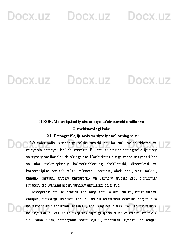 14II BOB. Makroiqtisodiy nisbatlarga ta’sir etuvchi omillar va
O‘zbekistondagi holat
2.1. Demografik, ijtimoiy va siyosiy omillarning ta’siri
Makroiqtisodiy   nisbatlarga   ta’sir   etuvchi   omillar   turli   yo‘nalishlarda   va
miqyosda   namoyon   bo‘lishi   mumkin.   Bu   omillar   orasida   demografik,   ijtimoiy
va siyosiy omillar alohida o‘ringa ega. Har birining o‘ziga xos xususiyatlari bor
va   ular   makroiqtisodiy   ko‘rsatkichlarning   shakllanishi,   dinamikasi   va
barqarorligiga   sezilarli   ta’sir   ko‘rsatadi.   Ayniqsa,   aholi   soni,   yosh   tarkibi,
bandlik   darajasi,   siyosiy   barqarorlik   va   ijtimoiy   siyosat   kabi   elementlar
iqtisodiy faoliyatning asosiy tarkibiy qismlarini belgilaydi.
Demografik   omillar   orasida   aholining   soni,   o‘sish   sur’ati,   urbanizatsiya
darajasi,   mehnatga   layoqatli   aholi   ulushi   va   migratsiya   oqimlari   eng   muhim
ko‘rsatkichlar   hisoblanadi.   Masalan,   aholining   tez   o‘sishi   mehnat   resurslarini
ko‘paytiradi,   bu  esa   ishlab   chiqarish   hajmiga   ijobiy   ta’sir   ko‘rsatishi   mumkin.
Shu   bilan   birga,   demografik   bosim   (ya’ni,   mehnatga   layoqatli   bo‘lmagan 