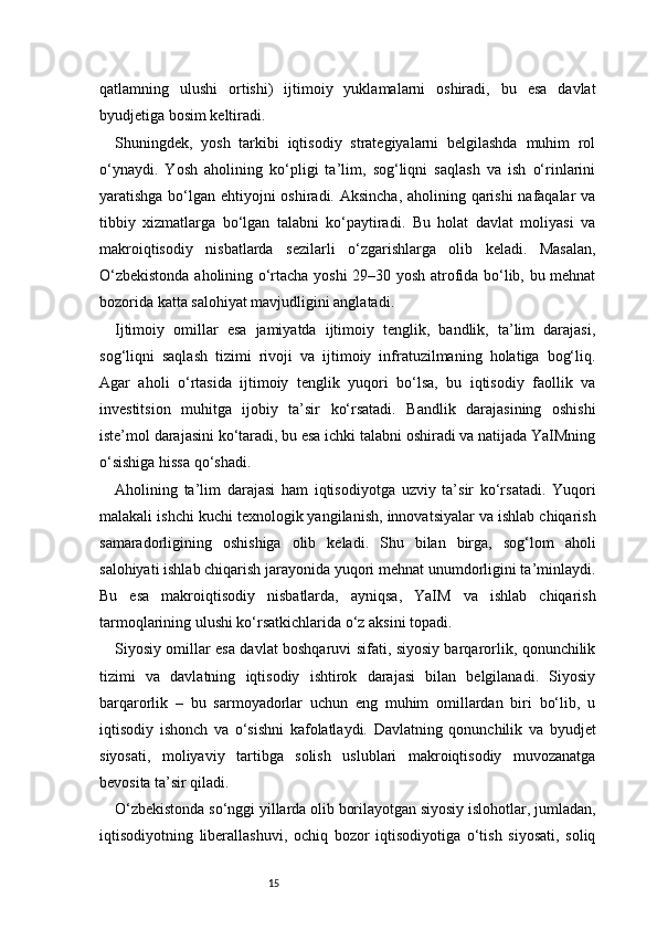 15qatlamning   ulushi   ortishi)   ijtimoiy   yuklamalarni   oshiradi,   bu   esa   davlat
byudjetiga bosim keltiradi.
Shuningdek,   yosh   tarkibi   iqtisodiy   strategiyalarni   belgilashda   muhim   rol
o‘ynaydi.   Yosh   aholining   ko‘pligi   ta’lim,   sog‘liqni   saqlash   va   ish   o‘rinlarini
yaratishga bo‘lgan ehtiyojni oshiradi. Aksincha, aholining qarishi  nafaqalar  va
tibbiy   xizmatlarga   bo‘lgan   talabni   ko‘paytiradi.   Bu   holat   davlat   moliyasi   va
makroiqtisodiy   nisbatlarda   sezilarli   o‘zgarishlarga   olib   keladi.   Masalan,
O‘zbekistonda aholining o‘rtacha yoshi 29–30 yosh atrofida bo‘lib, bu mehnat
bozorida katta salohiyat mavjudligini anglatadi.
Ijtimoiy   omillar   esa   jamiyatda   ijtimoiy   tenglik,   bandlik,   ta’lim   darajasi,
sog‘liqni   saqlash   tizimi   rivoji   va   ijtimoiy   infratuzilmaning   holatiga   bog‘liq.
Agar   aholi   o‘rtasida   ijtimoiy   tenglik   yuqori   bo‘lsa,   bu   iqtisodiy   faollik   va
investitsion   muhitga   ijobiy   ta’sir   ko‘rsatadi.   Bandlik   darajasining   oshishi
iste’mol darajasini ko‘taradi, bu esa ichki talabni oshiradi va natijada YaIMning
o‘sishiga hissa qo‘shadi.
Aholining   ta’lim   darajasi   ham   iqtisodiyotga   uzviy   ta’sir   ko‘rsatadi.   Yuqori
malakali ishchi kuchi texnologik yangilanish, innovatsiyalar va ishlab chiqarish
samaradorligining   oshishiga   olib   keladi.   Shu   bilan   birga,   sog‘lom   aholi
salohiyati ishlab chiqarish jarayonida yuqori mehnat unumdorligini ta’minlaydi.
Bu   esa   makroiqtisodiy   nisbatlarda,   ayniqsa,   YaIM   va   ishlab   chiqarish
tarmoqlarining ulushi ko‘rsatkichlarida o‘z aksini topadi.
Siyosiy omillar esa davlat boshqaruvi sifati, siyosiy barqarorlik, qonunchilik
tizimi   va   davlatning   iqtisodiy   ishtirok   darajasi   bilan   belgilanadi.   Siyosiy
barqarorlik   –   bu   sarmoyadorlar   uchun   eng   muhim   omillardan   biri   bo‘lib,   u
iqtisodiy   ishonch   va   o‘sishni   kafolatlaydi.   Davlatning   qonunchilik   va   byudjet
siyosati,   moliyaviy   tartibga   solish   uslublari   makroiqtisodiy   muvozanatga
bevosita ta’sir qiladi.
O‘zbekistonda so‘nggi yillarda olib borilayotgan siyosiy islohotlar, jumladan,
iqtisodiyotning   liberallashuvi,   ochiq   bozor   iqtisodiyotiga   o‘tish   siyosati,   soliq 