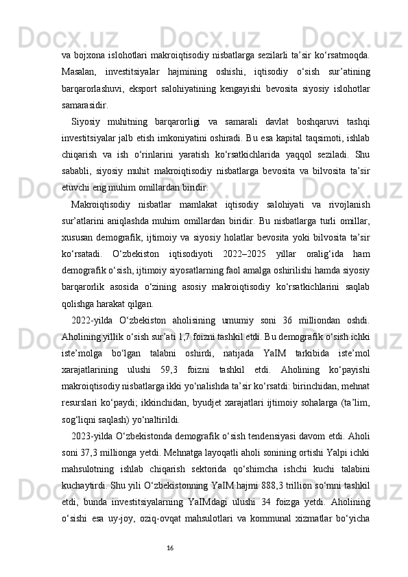 16va  bojxona  islohotlari   makroiqtisodiy   nisbatlarga  sezilarli  ta’sir   ko‘rsatmoqda.
Masalan,   investitsiyalar   hajmining   oshishi,   iqtisodiy   o‘sish   sur’atining
barqarorlashuvi,   eksport   salohiyatining   kengayishi   bevosita   siyosiy   islohotlar
samarasidir.
Siyosiy   muhitning   barqarorligi   va   samarali   davlat   boshqaruvi   tashqi
investitsiyalar jalb etish imkoniyatini oshiradi. Bu esa kapital taqsimoti, ishlab
chiqarish   va   ish   o‘rinlarini   yaratish   ko‘rsatkichlarida   yaqqol   seziladi.   Shu
sababli,   siyosiy   muhit   makroiqtisodiy   nisbatlarga   bevosita   va   bilvosita   ta’sir
etuvchi eng muhim omillardan biridir.
Makroiqtisodiy   nisbatlar   mamlakat   iqtisodiy   salohiyati   va   rivojlanish
sur’atlarini   aniqlashda   muhim   omillardan   biridir.   Bu   nisbatlarga   turli   omillar,
xususan   demografik,   ijtimoiy   va   siyosiy   holatlar   bevosita   yoki   bilvosita   ta’sir
ko‘rsatadi.   O‘zbekiston   iqtisodiyoti   2022–2025   yillar   oralig‘ida   ham
demografik o‘sish, ijtimoiy siyosatlarning faol amalga oshirilishi hamda siyosiy
barqarorlik   asosida   o‘zining   asosiy   makroiqtisodiy   ko‘rsatkichlarini   saqlab
qolishga harakat qilgan.
2022-yilda   O‘zbekiston   aholisining   umumiy   soni   36   milliondan   oshdi.
Aholining yillik o‘sish sur’ati 1,7 foizni tashkil etdi. Bu demografik o‘sish ichki
iste’molga   bo‘lgan   talabni   oshirdi,   natijada   YaIM   tarkibida   iste’mol
xarajatlarining   ulushi   59,3   foizni   tashkil   etdi.   Aholining   ko‘payishi
makroiqtisodiy nisbatlarga ikki yo‘nalishda ta’sir ko‘rsatdi: birinchidan, mehnat
resurslari   ko‘paydi;   ikkinchidan,   byudjet   xarajatlari   ijtimoiy   sohalarga   (ta’lim,
sog‘liqni saqlash) yo‘naltirildi.
2023-yilda O‘zbekistonda demografik o‘sish tendensiyasi davom etdi. Aholi
soni 37,3 millionga yetdi. Mehnatga layoqatli aholi sonining ortishi Yalpi ichki
mahsulotning   ishlab   chiqarish   sektorida   qo‘shimcha   ishchi   kuchi   talabini
kuchaytirdi. Shu yili O‘zbekistonning YaIM hajmi 888,3 trillion so‘mni tashkil
etdi,   bunda   investitsiyalarning   YaIMdagi   ulushi   34   foizga   yetdi.   Aholining
o‘sishi   esa   uy-joy,   oziq-ovqat   mahsulotlari   va   kommunal   xizmatlar   bo‘yicha 