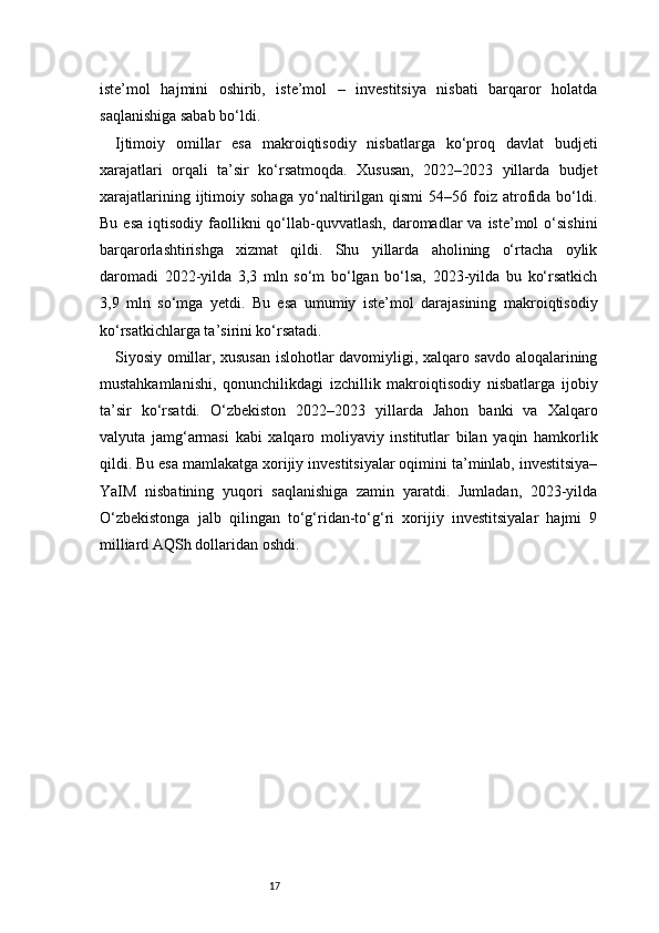 17iste’mol   hajmini   oshirib,   iste’mol   –   investitsiya   nisbati   barqaror   holatda
saqlanishiga sabab bo‘ldi.
Ijtimoiy   omillar   esa   makroiqtisodiy   nisbatlarga   ko‘proq   davlat   budjeti
xarajatlari   orqali   ta’sir   ko‘rsatmoqda.   Xususan,   2022–2023   yillarda   budjet
xarajatlarining   ijtimoiy   sohaga   yo‘naltirilgan   qismi   54–56   foiz   atrofida   bo‘ldi.
Bu  esa  iqtisodiy  faollikni   qo‘llab-quvvatlash,  daromadlar   va  iste’mol  o‘sishini
barqarorlashtirishga   xizmat   qildi.   Shu   yillarda   aholining   o‘rtacha   oylik
daromadi   2022-yilda   3,3   mln   so‘m   bo‘lgan   bo‘lsa,   2023-yilda   bu   ko‘rsatkich
3,9   mln   so‘mga   yetdi.   Bu   esa   umumiy   iste’mol   darajasining   makroiqtisodiy
ko‘rsatkichlarga ta’sirini ko‘rsatadi.
Siyosiy omillar, xususan islohotlar davomiyligi, xalqaro savdo aloqalarining
mustahkamlanishi,   qonunchilikdagi   izchillik   makroiqtisodiy   nisbatlarga   ijobiy
ta’sir   ko‘rsatdi.   O‘zbekiston   2022–2023   yillarda   Jahon   banki   va   Xalqaro
valyuta   jamg‘armasi   kabi   xalqaro   moliyaviy   institutlar   bilan   yaqin   hamkorlik
qildi. Bu esa mamlakatga xorijiy investitsiyalar oqimini ta’minlab, investitsiya–
YaIM   nisbatining   yuqori   saqlanishiga   zamin   yaratdi.   Jumladan,   2023-yilda
O‘zbekistonga   jalb   qilingan   to‘g‘ridan-to‘g‘ri   xorijiy   investitsiyalar   hajmi   9
milliard AQSh dollaridan oshdi. 