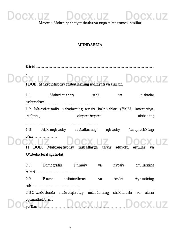 2Mavzu :   Makroiqtisodiy nisbatlar va unga ta’sir etuvchi omillar
MUNDARIJA
Kirish …………………………………………………………………………….
.
I BOB. Makroiqtisodiy nisbatlarning mohiyati va turlari
1.1.   Makroiqtisodiy   tahlil   va   nisbatlar
tushunchasi ……………………………….
1.2.   Makroiqtisodiy   nisbatlarning   asosiy   ko‘rinishlari   (YaIM,   investitsiya,
iste’mol,   eksport-import   nisbatlari)
……………………………………………….
1.3.   Makroiqtisodiy   nisbatlarning   iqtisodiy   barqarorlikdagi
o‘rni ………………..
II   BOB.   Makroiqtisodiy   nisbatlarga   ta’sir   etuvchi   omillar   va
O‘zbekistondagi holat
2.1.   Demografik,   ijtimoiy   va   siyosiy   omillarning
ta’siri ………………………….
2.2.   Bozor   infratuzilmasi   va   davlat   siyosatining
roli ……………………………...
2.3.O‘zbekistonda   makroiqtisodiy   nisbatlarning   shakllanishi   va   ularni
optimallashtirish
yo‘llari …………………………………………………………. 