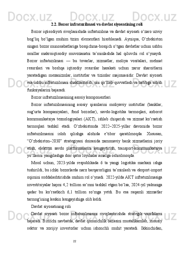 222.2. Bozor infratuzilmasi va davlat siyosatining roli
Bozor iqtisodiyoti rivojlanishida infratuzilma va davlat siyosati o‘zaro uzviy
bog‘liq   bo‘lgan   muhim   tizim   elementlari   hisoblanadi.   Ayniqsa,   O‘zbekiston
singari bozor munosabatlariga bosqichma-bosqich o‘tgan davlatlar uchun ushbu
omillar   makroiqtisodiy   muvozanatni   ta’minlashda   hal   qiluvchi   rol   o‘ynaydi.
Bozor   infratuzilmasi   —   bu   tovarlar,   xizmatlar,   moliya   vositalari,   mehnat
resurslari   va   boshqa   iqtisodiy   resurslar   harakati   uchun   zarur   sharoitlarni
yaratadigan   mexanizmlar,   institutlar   va   tizimlar   majmuasidir.   Davlat   siyosati
esa ushbu infratuzilmani shakllantirish, uni qo‘llab-quvvatlash va tartibga solish
funksiyalarini bajaradi.
Bozor infratuzilmasining asosiy komponentlari
Bozor   infratuzilmasining   asosiy   qismlarini   moliyaviy   institutlar   (banklar,
sug‘urta   kompaniyalari,   fond   bozorlar),   savdo-logistika   tarmoqlari,   axborot
kommunikatsiya   texnologiyalari   (AKT),   ishlab   chiqarish   va   xizmat   ko‘rsatish
tarmoqlari   tashkil   etadi.   O‘zbekistonda   2022–2025-yillar   davomida   bozor
infratuzilmasini   isloh   qilishga   alohida   e’tibor   qaratilmoqda.   Xususan,
“O‘zbekiston–2030”   strategiyasi   doirasida   zamonaviy   bank   xizmatlarini   joriy
etish,   elektron   savdo   platformalarini   kengaytirish,   transport-kommunikatsiya
yo‘llarini yangilashga doir qator loyihalar amalga oshirilmoqda.
Misol   uchun,   2023-yilda   respublikada   6   ta   yangi   logistika   markazi   ishga
tushirildi, bu ichki bozorlarda narx barqarorligini ta’minlash va eksport-import
oqimini soddalashtirishda muhim rol o‘ynadi. 2022-yilda AKT infratuzilmasiga
investitsiyalar hajmi 4,2 trillion so‘mni tashkil etgan bo‘lsa, 2024-yil yakuniga
qadar   bu   ko‘rsatkich   6,1   trillion   so‘mga   yetdi.   Bu   esa   raqamli   xizmatlar
tarmog‘ining keskin kengayishiga olib keldi.
Davlat siyosatining roli
Davlat   siyosati   bozor   infratuzilmasini   rivojlantirishda   strategik   vazifalarni
bajaradi. Birinchi navbatda, davlat qonunchilik bazasini mustahkamlab, xususiy
sektor   va   xorijiy   investorlar   uchun   ishonchli   muhit   yaratadi.   Ikkinchidan, 