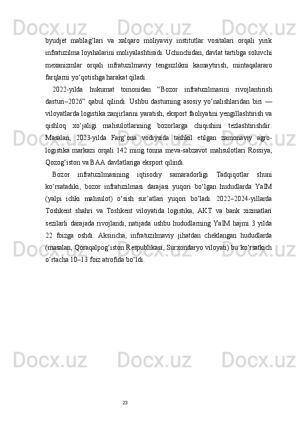 23byudjet   mablag‘lari   va   xalqaro   moliyaviy   institutlar   vositalari   orqali   yirik
infratuzilma loyihalarini moliyalashtiradi. Uchinchidan, davlat tartibga soluvchi
mexanizmlar   orqali   infratuzilmaviy   tengsizlikni   kamaytirish,   mintaqalararo
farqlarni yo‘qotishga harakat qiladi.
2022-yilda   hukumat   tomonidan   “Bozor   infratuzilmasini   rivojlantirish
dasturi–2026”   qabul   qilindi.   Ushbu   dasturning   asosiy   yo‘nalishlaridan   biri   —
viloyatlarda logistika zanjirlarini yaratish, eksport faoliyatini yengillashtirish va
qishloq   xo‘jaligi   mahsulotlarining   bozorlarga   chiqishini   tezlashtirishdir.
Masalan,   2023-yilda   Farg‘ona   vodiysida   tashkil   etilgan   zamonaviy   agro-
logistika   markazi   orqali   142   ming   tonna   meva-sabzavot   mahsulotlari   Rossiya,
Qozog‘iston va BAA davlatlariga eksport qilindi.
Bozor   infratuzilmasining   iqtisodiy   samaradorligi   Tadqiqotlar   shuni
ko‘rsatadiki,   bozor   infratuzilmasi   darajasi   yuqori   bo‘lgan   hududlarda   YaIM
(yalpi   ichki   mahsulot)   o‘sish   sur’atlari   yuqori   bo‘ladi.   2022–2024-yillarda
Toshkent   shahri   va   Toshkent   viloyatida   logistika,   AKT   va   bank   xizmatlari
sezilarli   darajada   rivojlandi,   natijada   ushbu   hududlarning   YaIM   hajmi   3   yilda
22   foizga   oshdi.   Aksincha,   infratuzilmaviy   jihatdan   cheklangan   hududlarda
(masalan, Qoraqalpog‘iston Respublikasi, Surxondaryo viloyati) bu ko‘rsatkich
o‘rtacha 10–13 foiz atrofida bo‘ldi. 