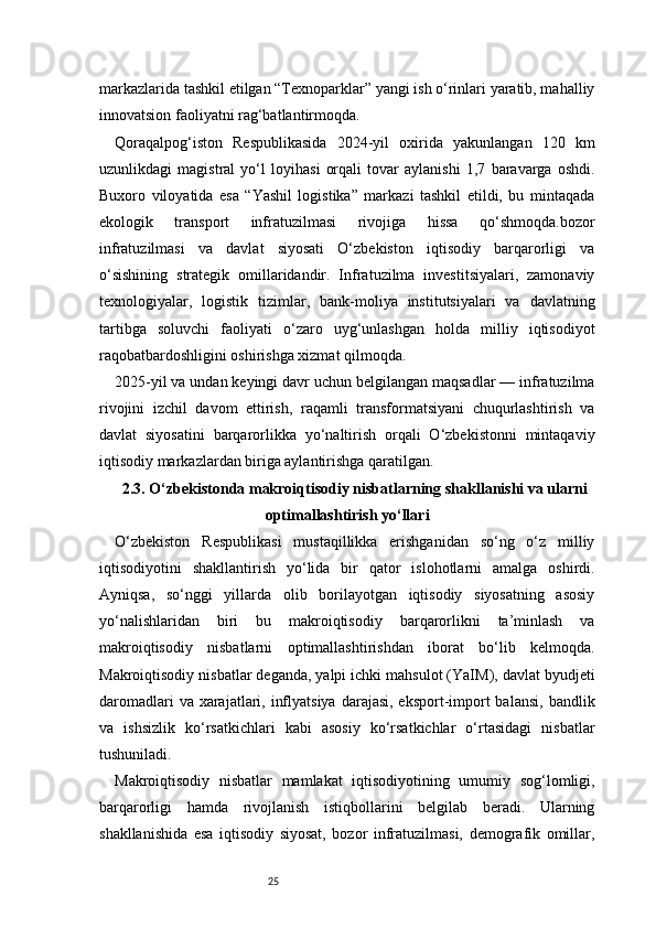 25markazlarida tashkil etilgan “Texnoparklar” yangi ish o‘rinlari yaratib, mahalliy
innovatsion faoliyatni rag‘batlantirmoqda.
Qoraqalpog‘iston   Respublikasida   2024-yil   oxirida   yakunlangan   120   km
uzunlikdagi   magistral   yo‘l   loyihasi   orqali   tovar   aylanishi   1,7   baravarga   oshdi.
Buxoro   viloyatida   esa   “Yashil   logistika”   markazi   tashkil   etildi,   bu   mintaqada
ekologik   transport   infratuzilmasi   rivojiga   hissa   qo‘shmoqda.bozor
infratuzilmasi   va   davlat   siyosati   O‘zbekiston   iqtisodiy   barqarorligi   va
o‘sishining   strategik   omillaridandir.   Infratuzilma   investitsiyalari,   zamonaviy
texnologiyalar,   logistik   tizimlar,   bank-moliya   institutsiyalari   va   davlatning
tartibga   soluvchi   faoliyati   o‘zaro   uyg‘unlashgan   holda   milliy   iqtisodiyot
raqobatbardoshligini oshirishga xizmat qilmoqda.
2025-yil va undan keyingi davr uchun belgilangan maqsadlar — infratuzilma
rivojini   izchil   davom   ettirish,   raqamli   transformatsiyani   chuqurlashtirish   va
davlat   siyosatini   barqarorlikka   yo‘naltirish   orqali   O‘zbekistonni   mintaqaviy
iqtisodiy markazlardan biriga aylantirishga qaratilgan.
2.3. O‘zbekistonda makroiqtisodiy nisbatlarning shakllanishi va ularni
optimallashtirish yo‘llari
O‘zbekiston   Respublikasi   mustaqillikka   erishganidan   so‘ng   o‘z   milliy
iqtisodiyotini   shakllantirish   yo‘lida   bir   qator   islohotlarni   amalga   oshirdi.
Ayniqsa,   so‘nggi   yillarda   olib   borilayotgan   iqtisodiy   siyosatning   asosiy
yo‘nalishlaridan   biri   bu   makroiqtisodiy   barqarorlikni   ta’minlash   va
makroiqtisodiy   nisbatlarni   optimallashtirishdan   iborat   bo‘lib   kelmoqda.
Makroiqtisodiy nisbatlar deganda, yalpi ichki mahsulot (YaIM), davlat byudjeti
daromadlari  va xarajatlari, inflyatsiya  darajasi, eksport-import  balansi,  bandlik
va   ishsizlik   ko‘rsatkichlari   kabi   asosiy   ko‘rsatkichlar   o‘rtasidagi   nisbatlar
tushuniladi.
Makroiqtisodiy   nisbatlar   mamlakat   iqtisodiyotining   umumiy   sog‘lomligi,
barqarorligi   hamda   rivojlanish   istiqbollarini   belgilab   beradi.   Ularning
shakllanishida   esa   iqtisodiy   siyosat,   bozor   infratuzilmasi,   demografik   omillar, 