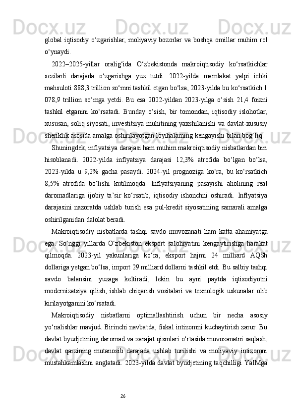 26global iqtisodiy o‘zgarishlar, moliyaviy bozorlar va boshqa omillar muhim rol
o‘ynaydi.
2022–2025-yillar   oralig‘ida   O‘zbekistonda   makroiqtisodiy   ko‘rsatkichlar
sezilarli   darajada   o‘zgarishga   yuz   tutdi.   2022-yilda   mamlakat   yalpi   ichki
mahsuloti 888,3 trillion so‘mni tashkil etgan bo‘lsa, 2023-yilda bu ko‘rsatkich 1
078,9   trillion   so‘mga   yetdi.   Bu   esa   2022-yildan   2023-yilga   o‘sish   21,4   foizni
tashkil   etganini   ko‘rsatadi.   Bunday   o‘sish,   bir   tomondan,   iqtisodiy   islohotlar,
xususan, soliq siyosati,  investitsiya  muhitining yaxshilanishi  va davlat-xususiy
sheriklik asosida amalga oshirilayotgan loyihalarning kengayishi bilan bog‘liq.
Shuningdek, inflyatsiya darajasi ham muhim makroiqtisodiy nisbatlardan biri
hisoblanadi.   2022-yilda   inflyatsiya   darajasi   12,3%   atrofida   bo‘lgan   bo‘lsa,
2023-yilda   u   9,2%   gacha   pasaydi.   2024-yil   prognoziga   ko‘ra,   bu   ko‘rsatkich
8,5%   atrofida   bo‘lishi   kutilmoqda.   Inflyatsiyaning   pasayishi   aholining   real
daromadlariga   ijobiy   ta’sir   ko‘rsatib,   iqtisodiy   ishonchni   oshiradi.   Inflyatsiya
darajasini   nazoratda   ushlab   turish   esa   pul-kredit   siyosatining   samarali   amalga
oshirilganidan dalolat beradi.
Makroiqtisodiy   nisbatlarda   tashqi   savdo   muvozanati   ham   katta   ahamiyatga
ega.   So‘nggi   yillarda   O‘zbekiston   eksport   salohiyatini   kengaytirishga   harakat
qilmoqda.   2023-yil   yakunlariga   ko‘ra,   eksport   hajmi   24   milliard   AQSh
dollariga yetgan bo‘lsa, import 29 milliard dollarni tashkil etdi. Bu salbiy tashqi
savdo   balansini   yuzaga   keltiradi,   lekin   bu   ayni   paytda   iqtisodiyotni
modernizatsiya   qilish,   ishlab   chiqarish   vositalari   va   texnologik   uskunalar   olib
kirilayotganini ko‘rsatadi.
Makroiqtisodiy   nisbatlarni   optimallashtirish   uchun   bir   necha   asosiy
yo‘nalishlar mavjud. Birinchi navbatda, fiskal intizomni kuchaytirish zarur. Bu
davlat byudjetining daromad va xarajat qismlari o‘rtasida muvozanatni saqlash,
davlat   qarzining   mutanosib   darajada   ushlab   turilishi   va   moliyaviy   intizomni
mustahkamlashni anglatadi. 2023-yilda davlat byudjetining taqchilligi YaIMga 