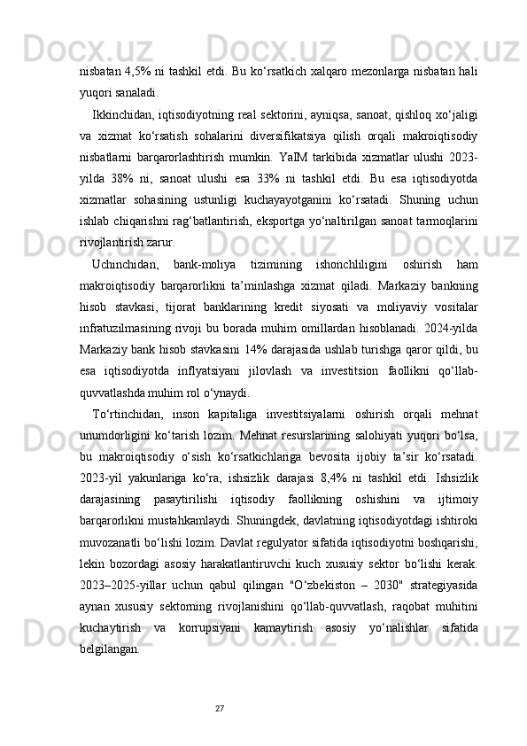27nisbatan 4,5% ni tashkil etdi. Bu ko‘rsatkich xalqaro mezonlarga nisbatan hali
yuqori sanaladi.
Ikkinchidan, iqtisodiyotning real sektorini, ayniqsa, sanoat, qishloq xo‘jaligi
va   xizmat   ko‘rsatish   sohalarini   diversifikatsiya   qilish   orqali   makroiqtisodiy
nisbatlarni   barqarorlashtirish   mumkin.   YaIM   tarkibida   xizmatlar   ulushi   2023-
yilda   38%   ni,   sanoat   ulushi   esa   33%   ni   tashkil   etdi.   Bu   esa   iqtisodiyotda
xizmatlar   sohasining   ustunligi   kuchayayotganini   ko‘rsatadi.   Shuning   uchun
ishlab  chiqarishni  rag‘batlantirish,  eksportga  yo‘naltirilgan  sanoat   tarmoqlarini
rivojlantirish zarur.
Uchinchidan,   bank-moliya   tizimining   ishonchliligini   oshirish   ham
makroiqtisodiy   barqarorlikni   ta’minlashga   xizmat   qiladi.   Markaziy   bankning
hisob   stavkasi,   tijorat   banklarining   kredit   siyosati   va   moliyaviy   vositalar
infratuzilmasining   rivoji   bu   borada   muhim   omillardan   hisoblanadi.   2024-yilda
Markaziy bank hisob stavkasini 14% darajasida ushlab turishga qaror qildi, bu
esa   iqtisodiyotda   inflyatsiyani   jilovlash   va   investitsion   faollikni   qo‘llab-
quvvatlashda muhim rol o‘ynaydi.
To‘rtinchidan,   inson   kapitaliga   investitsiyalarni   oshirish   orqali   mehnat
unumdorligini   ko‘tarish   lozim.   Mehnat   resurslarining   salohiyati   yuqori   bo‘lsa,
bu   makroiqtisodiy   o‘sish   ko‘rsatkichlariga   bevosita   ijobiy   ta’sir   ko‘rsatadi.
2023-yil   yakunlariga   ko‘ra,   ishsizlik   darajasi   8,4%   ni   tashkil   etdi.   Ishsizlik
darajasining   pasaytirilishi   iqtisodiy   faollikning   oshishini   va   ijtimoiy
barqarorlikni mustahkamlaydi. Shuningdek, davlatning iqtisodiyotdagi ishtiroki
muvozanatli bo‘lishi lozim. Davlat regulyator sifatida iqtisodiyotni boshqarishi,
lekin   bozordagi   asosiy   harakatlantiruvchi   kuch   xususiy   sektor   bo‘lishi   kerak.
2023–2025-yillar   uchun   qabul   qilingan   "O‘zbekiston   –   2030"   strategiyasida
aynan   xususiy   sektorning   rivojlanishini   qo‘llab-quvvatlash,   raqobat   muhitini
kuchaytirish   va   korrupsiyani   kamaytirish   asosiy   yo‘nalishlar   sifatida
belgilangan. 