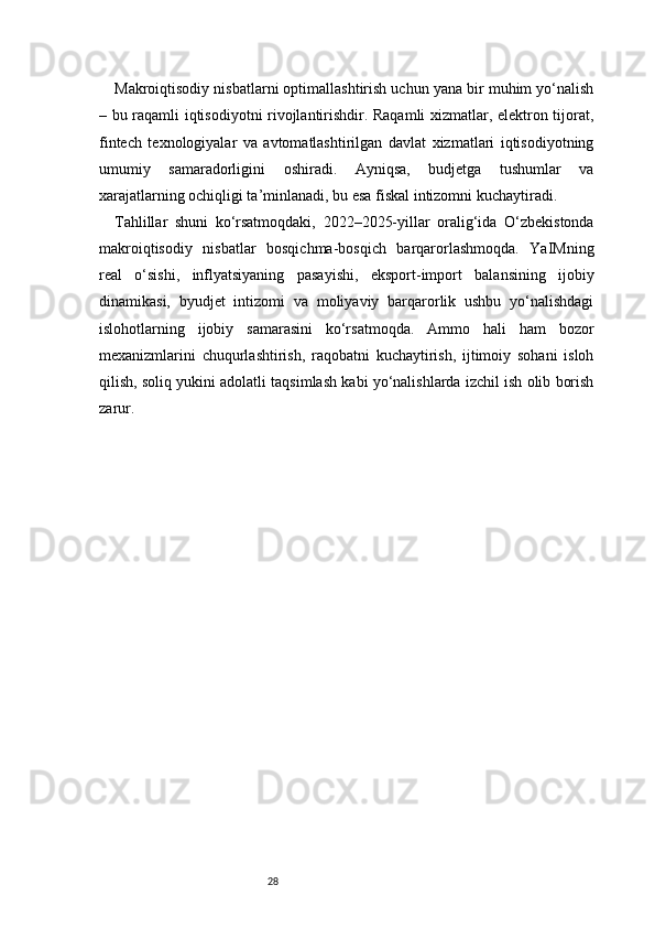 28Makroiqtisodiy nisbatlarni optimallashtirish uchun yana bir muhim yo‘nalish
– bu raqamli iqtisodiyotni rivojlantirishdir. Raqamli xizmatlar, elektron tijorat,
fintech   texnologiyalar   va   avtomatlashtirilgan   davlat   xizmatlari   iqtisodiyotning
umumiy   samaradorligini   oshiradi.   Ayniqsa,   budjetga   tushumlar   va
xarajatlarning ochiqligi ta’minlanadi, bu esa fiskal intizomni kuchaytiradi.
Tahlillar   shuni   ko‘rsatmoqdaki,   2022–2025-yillar   oralig‘ida   O‘zbekistonda
makroiqtisodiy   nisbatlar   bosqichma-bosqich   barqarorlashmoqda.   YaIMning
real   o‘sishi,   inflyatsiyaning   pasayishi,   eksport-import   balansining   ijobiy
dinamikasi,   byudjet   intizomi   va   moliyaviy   barqarorlik   ushbu   yo‘nalishdagi
islohotlarning   ijobiy   samarasini   ko‘rsatmoqda.   Ammo   hali   ham   bozor
mexanizmlarini   chuqurlashtirish,   raqobatni   kuchaytirish,   ijtimoiy   sohani   isloh
qilish, soliq yukini adolatli taqsimlash kabi yo‘nalishlarda izchil ish olib borish
zarur. 