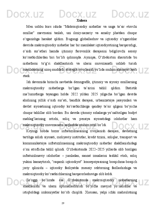 29 Xulosa 
Men   ushbu   kurs   ishida   “Makroiqtisodiy   nisbatlar   va   unga   ta’sir   etuvchi
omillar”   mavzusini   tanlab,   uni   ilmiy-nazariy   va   amaliy   jihatdan   chuqur
o‘rganishga   harakat   qildim.   Bugungi   globallashuv   va   iqtisodiy   o‘zgarishlar
davrida makroiqtisodiy nisbatlar har bir mamlakat iqtisodiyotining barqarorligi,
o‘sish   sur’atlari   hamda   ijtimoiy   farovonlik   darajasini   belgilovchi   asosiy
ko‘rsatkichlardan   biri   bo‘lib   qolmoqda.   Ayniqsa,   O‘zbekiston   sharoitida   bu
nisbatlarni   to‘g‘ri   shakllantirish   va   ularni   muvozanatli   ushlab   turish
mamlakatning uzoq muddatli strategik rivojlanish yo‘lida muhim ahamiyat kasb
etadi.
Ish davomida birinchi  navbatda demografik, ijtimoiy va siyosiy  omillarning
makroiqtisodiy   nisbatlarga   bo‘lgan   ta’sirini   tahlil   qildim.   Statistik
ma’lumotlarga   tayangan   holda   2022   yildan   2025   yilgacha   bo‘lgan   davrda
aholining   yillik   o‘sish   sur’ati,   bandlik   darajasi,   urbanizatsiya   jarayonlari   va
davlat   siyosatining   iqtisodiy   ko‘rsatkichlarga   qanday   ta’sir   qilgani   bo‘yicha
chuqur tahlillar olib bordim. Bu davrda ijtimoiy sohalarga yo‘naltirilgan budjet
mablag‘larining   ortishi,   soliq   va   pensiya   siyosatidagi   islohotlar   ham
makroiqtisodiy muvozanatni saqlashda muhim omil bo‘ldi.
Keyingi   bobda   bozor   infratuzilmasining   rivojlanish   darajasi,   davlatning
tartibga solish siyosati, moliyaviy institutlar, kredit tizimi, soliqlar, transport va
kommunikatsiya   infratuzilmasining   makroiqtisodiy   nisbatlar   shakllanishidagi
o‘rni   atroflicha   tahlil   qilindi.   O‘zbekistonda   2022–2025   yillarda   olib   borilgan
infratuzilmaviy   islohotlar   –   jumladan,   sanoat   zonalarini   tashkil   etish,   soliq
yukini kamaytirish, “raqamli  iqtisodiyot” konsepsiyasining  bosqichma-bosqich
joriy   qilinishi   –   iqtisodiy   faoliyatda   xususiy   sektorning   faollashishiga   va
makroiqtisodiy ko‘rsatkichlarning barqarorlashuviga olib keldi.
So‘nggi   bo‘limda   esa   O‘zbekistonda   makroiqtisodiy   nisbatlarning
shakllanishi   va   ularni   optimallashtirish   bo‘yicha   mavjud   yo‘nalishlar   va
istiqboldagi   imkoniyatlar   ko‘rib   chiqildi.   Xususan,   yalpi   ichki   mahsulotning 
