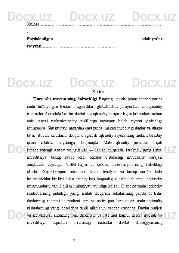 3Xulosa ……………………………………………………………………………
.
Foydalanilgan   adabiyotlar
ro‘yxati …………………………………………….
Kirish
Kurs   ishi   mavzusining   dolzarbligi   Bugungi   kunda   jahon   iqtisodiyotida
sodir   bo‘layotgan   keskin   o‘zgarishlar,   globallashuv   jarayonlari   va   iqtisodiy
inqirozlar sharoitida har bir davlat o‘z iqtisodiy barqarorligini ta’minlash uchun
aniq,   asosli   makroiqtisodiy   tahlillarga   tayangan   holda   siyosat   yuritishga
intilmoqda. Shu nuqtayi nazardan qaraganda, makroiqtisodiy nisbatlar va ularga
ta’sir   etuvchi   omillarni   chuqur   o‘rganish   iqtisodiy   siyosatning   muhim   tarkibiy
qismi   sifatida   maydonga   chiqmoqda.   Makroiqtisodiy   nisbatlar   orqali
iqtisodiyotdagi   asosiy   yo‘nalishlar   —   ishlab   chiqarish,   iste’mol,   jamg‘arma,
investitsiya,   tashqi   savdo   kabi   sohalar   o‘rtasidagi   muvozanat   darajasi
aniqlanadi.   Ayniqsa,   YaIM   hajmi   va   tarkibi,   investitsiyalarning   YaIMdagi
ulushi,   eksport-import   nisbatlari,   davlat   byudjeti   va   tashqi   qarzlar   kabi
ko‘rsatkichlar   bir-biri   bilan   qanday   bog‘langanligini   tushunish   orqali   iqtisodiy
muammolarni   tahlil   qilish   imkoniyati   vujudga   keladi.   O‘zbekistonda   iqtisodiy
islohotlarning   jadalligi,   yangi   ishlab   chiqarish   sohalarining   paydo   bo‘lishi,
davlatning   raqamli   iqtisodiyot   sari   yo‘naltirilgan   harakatlari   makroiqtisodiy
nisbatlarning yangi bosqichda tahlil qilinishini  taqozo etmoqda. Davlat  budjeti
va   inflyatsiya,   aholining   real   daromadi   va   iste’mol   hajmi,   kredit   siyosati   va
investitsiya   oqimlari   o‘rtasidagi   nisbatlar   davlat   strategiyasining 
