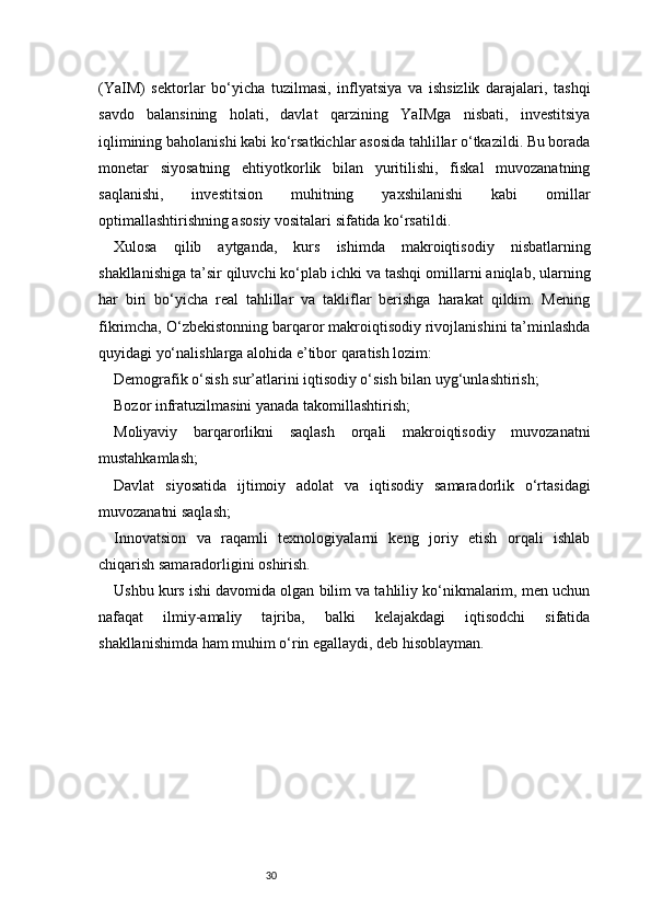 30(YaIM)   sektorlar   bo‘yicha   tuzilmasi,   inflyatsiya   va   ishsizlik   darajalari,   tashqi
savdo   balansining   holati,   davlat   qarzining   YaIMga   nisbati,   investitsiya
iqlimining baholanishi kabi ko‘rsatkichlar asosida tahlillar o‘tkazildi. Bu borada
monetar   siyosatning   ehtiyotkorlik   bilan   yuritilishi,   fiskal   muvozanatning
saqlanishi,   investitsion   muhitning   yaxshilanishi   kabi   omillar
optimallashtirishning asosiy vositalari sifatida ko‘rsatildi.
Xulosa   qilib   aytganda,   kurs   ishimda   makroiqtisodiy   nisbatlarning
shakllanishiga ta’sir qiluvchi ko‘plab ichki va tashqi omillarni aniqlab, ularning
har   biri   bo‘yicha   real   tahlillar   va   takliflar   berishga   harakat   qildim.   Mening
fikrimcha, O‘zbekistonning barqaror makroiqtisodiy rivojlanishini ta’minlashda
quyidagi yo‘nalishlarga alohida e’tibor qaratish lozim:
Demografik o‘sish sur’atlarini iqtisodiy o‘sish bilan uyg‘unlashtirish;
Bozor infratuzilmasini yanada takomillashtirish;
Moliyaviy   barqarorlikni   saqlash   orqali   makroiqtisodiy   muvozanatni
mustahkamlash;
Davlat   siyosatida   ijtimoiy   adolat   va   iqtisodiy   samaradorlik   o‘rtasidagi
muvozanatni saqlash;
Innovatsion   va   raqamli   texnologiyalarni   keng   joriy   etish   orqali   ishlab
chiqarish samaradorligini oshirish.
Ushbu kurs ishi davomida olgan bilim va tahliliy ko‘nikmalarim, men uchun
nafaqat   ilmiy-amaliy   tajriba,   balki   kelajakdagi   iqtisodchi   sifatida
shakllanishimda ham muhim o‘rin egallaydi, deb hisoblayman.