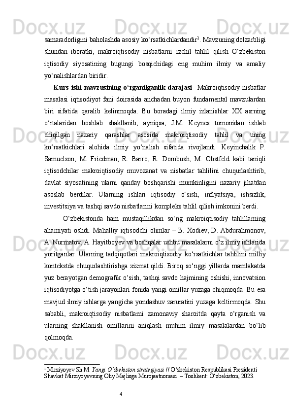 4samaradorligini baholashda asosiy ko‘rsatkichlardandir 1
.  Mavzuning dolzarbligi
shundan   iboratki,   makroiqtisodiy   nisbatlarni   izchil   tahlil   qilish   O‘zbekiston
iqtisodiy   siyosatining   bugungi   bosqichidagi   eng   muhim   ilmiy   va   amaliy
yo‘nalishlardan biridir.
  Kurs   ishi   mavzusining   o‘rganilganlik   darajasi     Makroiqtisodiy   nisbatlar
masalasi   iqtisodiyot   fani   doirasida   anchadan   buyon   fundamental   mavzulardan
biri   sifatida   qaralib   kelinmoqda.   Bu   boradagi   ilmiy   izlanishlar   XX   asrning
o‘rtalaridan   boshlab   shakllanib,   ayniqsa,   J.M.   Keynes   tomonidan   ishlab
chiqilgan   nazariy   qarashlar   asosida   makroiqtisodiy   tahlil   va   uning
ko‘rsatkichlari   alohida   ilmiy   yo‘nalish   sifatida   rivojlandi.   Keyinchalik   P.
Samuelson,   M.   Friedman,   R.   Barro,   R.   Dornbush,   M.   Obstfeld   kabi   taniqli
iqtisodchilar   makroiqtisodiy   muvozanat   va   nisbatlar   tahlilini   chuqurlashtirib,
davlat   siyosatining   ularni   qanday   boshqarishi   mumkinligini   nazariy   jihatdan
asoslab   berdilar.   Ularning   ishlari   iqtisodiy   o‘sish,   inflyatsiya,   ishsizlik,
investitsiya va tashqi savdo nisbatlarini kompleks tahlil qilish imkonini berdi.  
        O‘zbekistonda   ham   mustaqillikdan   so‘ng   makroiqtisodiy   tahlillarning
ahamiyati   oshdi.  Mahalliy   iqtisodchi  olimlar   –  B.  Xodiev,  D.  Abdurahmonov,
A. Nurmatov, A. Hayitboyev va boshqalar ushbu masalalarni o‘z ilmiy ishlarida
yoritganlar.   Ularning   tadqiqotlari   makroiqtisodiy   ko‘rsatkichlar   tahlilini   milliy
kontekstda chuqurlashtirishga xizmat qildi. Biroq so‘nggi yillarda mamlakatda
yuz berayotgan demografik o‘sish, tashqi savdo hajmining oshishi, innovatsion
iqtisodiyotga o‘tish jarayonlari fonida yangi omillar yuzaga chiqmoqda. Bu esa
mavjud ilmiy ishlarga yangicha yondashuv zaruratini yuzaga keltirmoqda. Shu
sababli,   makroiqtisodiy   nisbatlarni   zamonaviy   sharoitda   qayta   o‘rganish   va
ularning   shakllanish   omillarini   aniqlash   muhim   ilmiy   masalalardan   bo‘lib
qolmoqda.
1
  Mirziyoyev Sh.M.  Yangi O‘zbekiston strategiyasi  // O‘zbekiston Respublikasi Prezidenti 
Shavkat Mirziyoyevning Oliy Majlisga Murojaatnomasi. – Toshkent: O‘zbekiston, 2023. 