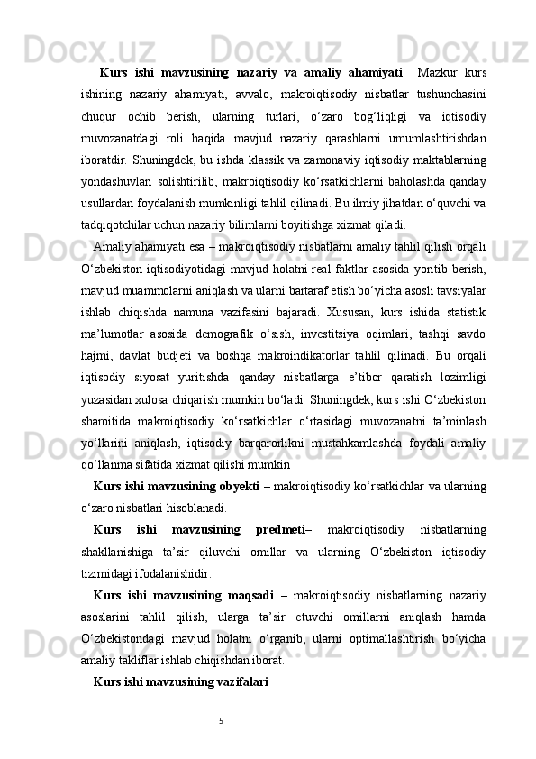 5Kurs   ishi   mavzusining   nazariy   va   amaliy   ahamiyati     Mazkur   kurs
ishining   nazariy   ahamiyati,   avvalo,   makroiqtisodiy   nisbatlar   tushunchasini
chuqur   ochib   berish,   ularning   turlari,   o‘zaro   bog‘liqligi   va   iqtisodiy
muvozanatdagi   roli   haqida   mavjud   nazariy   qarashlarni   umumlashtirishdan
iboratdir.   Shuningdek,   bu   ishda   klassik   va   zamonaviy   iqtisodiy   maktablarning
yondashuvlari   solishtirilib,   makroiqtisodiy   ko‘rsatkichlarni   baholashda   qanday
usullardan foydalanish mumkinligi tahlil qilinadi. Bu ilmiy jihatdan o‘quvchi va
tadqiqotchilar uchun nazariy bilimlarni boyitishga xizmat qiladi.
Amaliy ahamiyati esa – makroiqtisodiy nisbatlarni amaliy tahlil qilish orqali
O‘zbekiston  iqtisodiyotidagi  mavjud holatni real faktlar asosida  yoritib berish,
mavjud muammolarni aniqlash va ularni bartaraf etish bo‘yicha asosli tavsiyalar
ishlab   chiqishda   namuna   vazifasini   bajaradi.   Xususan,   kurs   ishida   statistik
ma’lumotlar   asosida   demografik   o‘sish,   investitsiya   oqimlari,   tashqi   savdo
hajmi,   davlat   budjeti   va   boshqa   makroindikatorlar   tahlil   qilinadi.   Bu   orqali
iqtisodiy   siyosat   yuritishda   qanday   nisbatlarga   e’tibor   qaratish   lozimligi
yuzasidan xulosa chiqarish mumkin bo‘ladi. Shuningdek, kurs ishi O‘zbekiston
sharoitida   makroiqtisodiy   ko‘rsatkichlar   o‘rtasidagi   muvozanatni   ta’minlash
yo‘llarini   aniqlash,   iqtisodiy   barqarorlikni   mustahkamlashda   foydali   amaliy
qo‘llanma sifatida xizmat qilishi mumkin
Kurs ishi mavzusining obyekti   – makroiqtisodiy ko‘rsatkichlar va ularning
o‘zaro nisbatlari hisoblanadi.
Kurs   ishi   mavzusining   predmeti –   makroiqtisodiy   nisbatlarning
shakllanishiga   ta’sir   qiluvchi   omillar   va   ularning   O‘zbekiston   iqtisodiy
tizimidagi ifodalanishidir.
Kurs   ishi   mavzusining   maqsadi   –   makroiqtisodiy   nisbatlarning   nazariy
asoslarini   tahlil   qilish,   ularga   ta’sir   etuvchi   omillarni   aniqlash   hamda
O‘zbekistondagi   mavjud   holatni   o‘rganib,   ularni   optimallashtirish   bo‘yicha
amaliy takliflar ishlab chiqishdan iborat.
Kurs ishi mavzusining vazifalari 