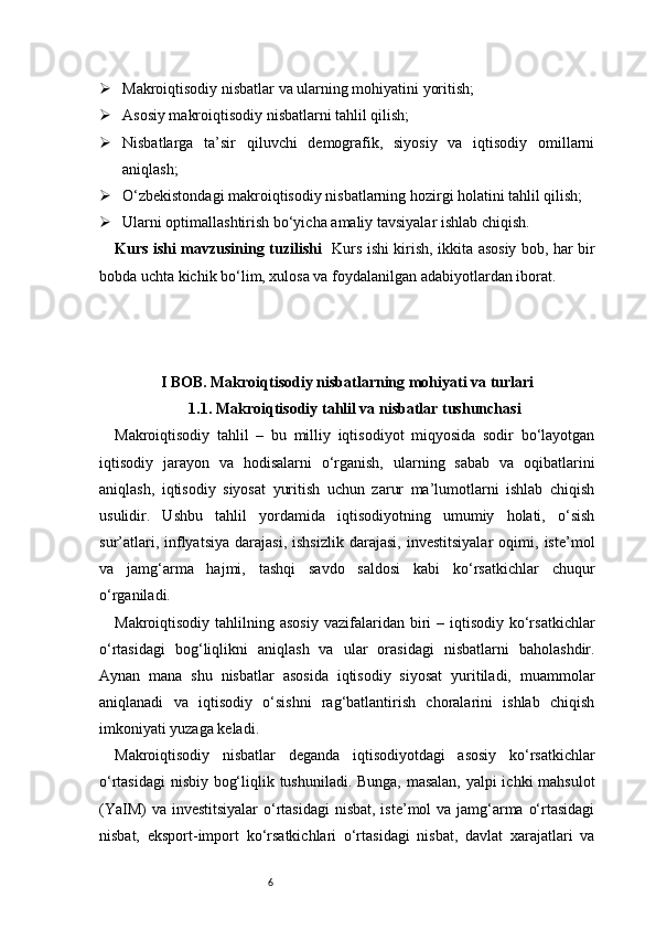 6 Makroiqtisodiy nisbatlar va ularning mohiyatini yoritish;
 Asosiy makroiqtisodiy nisbatlarni tahlil qilish;
 Nisbatlarga   ta’sir   qiluvchi   demografik,   siyosiy   va   iqtisodiy   omillarni
aniqlash;
 O‘zbekistondagi makroiqtisodiy nisbatlarning hozirgi holatini tahlil qilish;
 Ularni optimallashtirish bo‘yicha amaliy tavsiyalar ishlab chiqish.
Kurs ishi mavzusining tuzilishi    Kurs ishi kirish, ikkita asosiy bob, har bir
bobda uchta kichik bo‘lim, xulosa va foydalanilgan adabiyotlardan iborat.
I BOB. Makroiqtisodiy nisbatlarning mohiyati va turlari
1.1. Makroiqtisodiy tahlil va nisbatlar tushunchasi
Makroiqtisodiy   tahlil   –   bu   milliy   iqtisodiyot   miqyosida   sodir   bo‘layotgan
iqtisodiy   jarayon   va   hodisalarni   o‘rganish,   ularning   sabab   va   oqibatlarini
aniqlash,   iqtisodiy   siyosat   yuritish   uchun   zarur   ma’lumotlarni   ishlab   chiqish
usulidir.   Ushbu   tahlil   yordamida   iqtisodiyotning   umumiy   holati,   o‘sish
sur’atlari,   inflyatsiya   darajasi,   ishsizlik   darajasi,   investitsiyalar   oqimi,   iste’mol
va   jamg‘arma   hajmi,   tashqi   savdo   saldosi   kabi   ko‘rsatkichlar   chuqur
o‘rganiladi.
Makroiqtisodiy  tahlilning  asosiy   vazifalaridan  biri   – iqtisodiy  ko‘rsatkichlar
o‘rtasidagi   bog‘liqlikni   aniqlash   va   ular   orasidagi   nisbatlarni   baholashdir.
Aynan   mana   shu   nisbatlar   asosida   iqtisodiy   siyosat   yuritiladi,   muammolar
aniqlanadi   va   iqtisodiy   o‘sishni   rag‘batlantirish   choralarini   ishlab   chiqish
imkoniyati yuzaga keladi.
Makroiqtisodiy   nisbatlar   deganda   iqtisodiyotdagi   asosiy   ko‘rsatkichlar
o‘rtasidagi  nisbiy bog‘liqlik tushuniladi. Bunga, masalan, yalpi ichki mahsulot
(YaIM)  va investitsiyalar  o‘rtasidagi  nisbat, iste’mol va jamg‘arma o‘rtasidagi
nisbat,   eksport-import   ko‘rsatkichlari   o‘rtasidagi   nisbat,   davlat   xarajatlari   va 
