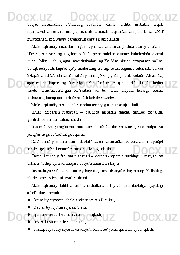 7budjet   daromadlari   o‘rtasidagi   nisbatlar   kiradi.   Ushbu   nisbatlar   orqali
iqtisodiyotda   resurslarning   qanchalik   samarali   taqsimlangani,   talab   va   taklif
muvozanati, moliyaviy barqarorlik darajasi aniqlanadi.
Makroiqtisodiy nisbatlar – iqtisodiy muvozanatni anglashda asosiy vositadir.
Ular   iqtisodiyotning   sog‘lom   yoki   beqaror   holatda   ekanini   baholashda   xizmat
qiladi. Misol uchun, agar investitsiyalarning YaIMga nisbati ortayotgan bo‘lsa,
bu iqtisodiyotda kapital qo‘yilmalarning faolligi oshayotganini bildiradi, bu esa
kelajakda   ishlab   chiqarish   salohiyatining   kengayishiga   olib   keladi.   Aksincha,
agar   import   hajmining  eksportga   nisbati   haddan   ortiq   baland   bo‘lsa,   bu   tashqi
savdo   nomutanosibligini   ko‘rsatadi   va   bu   holat   valyuta   kursiga   bosim
o‘tkazishi, tashqi qarz ortishiga olib kelishi mumkin.
Makroiqtisodiy nisbatlar bir nechta asosiy guruhlarga ajratiladi:
Ishlab   chiqarish   nisbatlari   –   YaIMga   nisbatan   sanoat,   qishloq   xo‘jaligi,
qurilish, xizmatlar sohasi ulushi.
Iste’mol   va   jamg‘arma   nisbatlari   –   aholi   daromadining   iste’molga   va
jamg‘armaga yo‘naltirilgan qismi.
Davlat moliyasi nisbatlari – davlat budjeti daromadlari va xarajatlari, byudjet
taqchilligi, soliq tushumlarining YaIMdagi ulushi.
Tashqi iqtisodiy faoliyat nisbatlari – eksport-import o‘rtasidagi nisbat, to‘lov
balansi, tashqi qarz va xalqaro valyuta zaxiralari hajmi.
Investitsiya nisbatlari – asosiy  kapitalga investitsiyalar hajmining YaIMdagi
ulushi, xorijiy investitsiyalar ulushi.
Makroiqtisodiy   tahlilda   ushbu   nisbatlardan   foydalanish   davlatga   quyidagi
afzalliklarni beradi:
 Iqtisodiy siyosatni shakllantirish va tahlil qilish;
 Davlat byudjetini rejalashtirish;
 Ijtimoiy siyosat yo‘nalishlarini aniqlash;
 Investitsiya muhitini baholash;
 Tashqi iqtisodiy siyosat va valyuta kursi bo‘yicha qarorlar qabul qilish. 