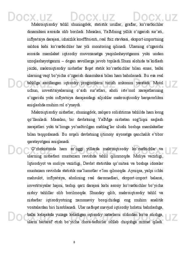 8Makroiqtisodiy   tahlil   shuningdek,   statistik   usullar,   graflar,   ko‘rsatkichlar
dinamikasi   asosida   olib   boriladi.   Masalan,   YaIMning   yillik   o‘zgarish   sur’ati,
inflyatsiya darajasi, ishsizlik koeffitsienti, real foiz stavkasi, eksport-importning
saldosi   kabi   ko‘rsatkichlar   har   yili   monitoring   qilinadi.   Ularning   o‘zgarishi
asosida   mamlakat   iqtisodiy   muvozanatga   yaqinlashayotganmi   yoki   undan
uzoqlashayotganmi   –   degan   savollarga   javob   topiladi.Shuni   alohida   ta’kidlash
joizki,   makroiqtisodiy   nisbatlar   faqat   statik   ko‘rsatkichlar   bilan   emas,   balki
ularning vaqt bo‘yicha o‘zgarish dinamikasi bilan ham baholanadi. Bu esa real
tahlilga   asoslangan   iqtisodiy   prognozlarni   tuzish   imkonini   yaratadi.   Misol
uchun,   investitsiyalarning   o‘sish   sur’atlari,   aholi   iste’mol   xarajatlarining
o‘zgarishi   yoki   inflyatsiya   darajasidagi   siljishlar   makroiqtisodiy   barqarorlikni
aniqlashda muhim rol o‘ynaydi.
Makroiqtisodiy nisbatlar, shuningdek, xalqaro solishtirma tahlilda ham keng
qo‘llaniladi.   Masalan,   bir   davlatning   YaIMga   nisbatan   sog‘liqni   saqlash
xarajatlari   yoki   ta’limga   yo‘naltirilgan   mablag‘lar   ulushi   boshqa   mamlakatlar
bilan   taqqoslanadi.   Bu   orqali   davlatning   ijtimoiy   siyosatga   qanchalik   e’tibor
qaratayotgani aniqlanadi.
O‘zbekistonda   ham   so‘nggi   yillarda   makroiqtisodiy   ko‘rsatkichlar   va
ularning   nisbatlari   muntazam   ravishda   tahlil   qilinmoqda.   Moliya   vazirligi,
Iqtisodiyot   va   moliya   vazirligi,   Davlat   statistika   qo‘mitasi   va   boshqa   idoralar
muntazam  ravishda  statistik  ma’lumotlar  e’lon  qilmoqda.  Ayniqsa,  yalpi  ichki
mahsulot,   inflyatsiya,   aholining   real   daromadlari,   eksport-import   balansi,
investitsiyalar   hajmi,   tashqi   qarz   darajasi   kabi   asosiy   ko‘rsatkichlar   bo‘yicha
nisbiy   tahlillar   olib   borilmoqda.   Shunday   qilib,   makroiqtisodiy   tahlil   va
nisbatlar   iqtisodiyotning   zamonaviy   bosqichidagi   eng   muhim   analitik
vositalardan biri hisoblanadi. Ular nafaqat mavjud iqtisodiy holatni baholashga,
balki   kelajakda   yuzaga   keladigan   iqtisodiy   xatarlarni   oldindan   ko‘ra   olishga,
ularni   bartaraf   etish   bo‘yicha   chora-tadbirlar   ishlab   chiqishga   xizmat   qiladi. 