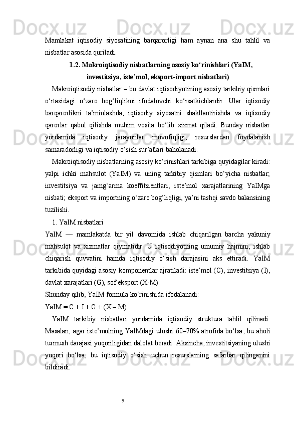 9Mamlakat   iqtisodiy   siyosatining   barqarorligi   ham   aynan   ana   shu   tahlil   va
nisbatlar asosida quriladi.
1.2. Makroiqtisodiy nisbatlarning asosiy ko‘rinishlari (YaIM,
investitsiya, iste’mol, eksport-import nisbatlari)
Makroiqtisodiy nisbatlar – bu davlat iqtisodiyotining asosiy tarkibiy qismlari
o‘rtasidagi   o‘zaro   bog‘liqlikni   ifodalovchi   ko‘rsatkichlardir.   Ular   iqtisodiy
barqarorlikni   ta’minlashda,   iqtisodiy   siyosatni   shakllantirishda   va   iqtisodiy
qarorlar   qabul   qilishda   muhim   vosita   bo‘lib   xizmat   qiladi.   Bunday   nisbatlar
yordamida   iqtisodiy   jarayonlar   muvofiqligi,   resurslardan   foydalanish
samaradorligi va iqtisodiy o‘sish sur’atlari baholanadi.
Makroiqtisodiy nisbatlarning asosiy ko‘rinishlari tarkibiga quyidagilar kiradi:
yalpi   ichki   mahsulot   (YaIM)   va   uning   tarkibiy   qismlari   bo‘yicha   nisbatlar;
investitsiya   va   jamg‘arma   koeffitsientlari;   iste’mol   xarajatlarining   YaIMga
nisbati; eksport va importning o‘zaro bog‘liqligi, ya’ni tashqi savdo balansining
tuzilishi.
1. YaIM nisbatlari
YaIM   —   mamlakatda   bir   yil   davomida   ishlab   chiqarilgan   barcha   yakuniy
mahsulot   va   xizmatlar   qiymatidir.   U   iqtisodiyotning   umumiy   hajmini,   ishlab
chiqarish   quvvatini   hamda   iqtisodiy   o‘sish   darajasini   aks   ettiradi.   YaIM
tarkibida quyidagi asosiy komponentlar ajratiladi: iste’mol (C), investitsiya (I),
davlat xarajatlari (G), sof eksport (X-M).
Shunday qilib, YaIM formula ko‘rinishida ifodalanadi:
YaIM = C + I + G + (X – M)
YaIM   tarkibiy   nisbatlari   yordamida   iqtisodiy   struktura   tahlil   qilinadi.
Masalan, agar iste’molning YaIMdagi ulushi  60–70% atrofida bo‘lsa, bu aholi
turmush darajasi yuqoriligidan dalolat beradi. Aksincha, investitsiyaning ulushi
yuqori   bo‘lsa,   bu   iqtisodiy   o‘sish   uchun   resurslarning   safarbar   qilinganini
bildiradi. 