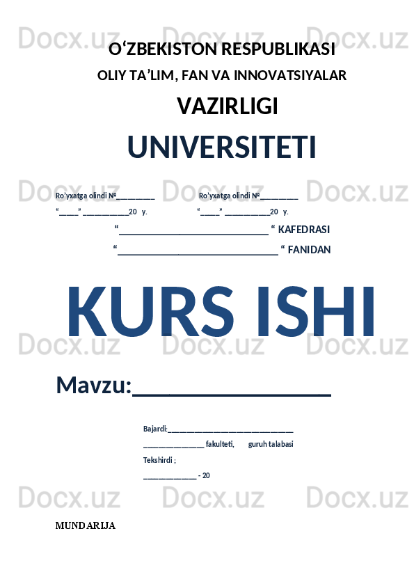 O‘ZBEKISTON RESPUBLIKASI 
OLIY  TA’LIM, FAN  VA INNOVATSIYALAR
  VAZIRLIGI
UNIVERSITETI
Ro’yxatga olindi №__________                          Ro’yxatga olindi №__________
“_____” ____________20   y.                             “_____” ____________20   y.
“___________________________ “ KAFEDRASI
“_____________________________ “ FANIDAN
KURS ISHI 
Mavzu:________________ 
                                                   Bajardi:_________________________________
                                                   ________________ fakulteti,        guruh talabasi 
                                                   Tekshirdi ;
                                                    ______________ - 20 
MUNDARIJA 