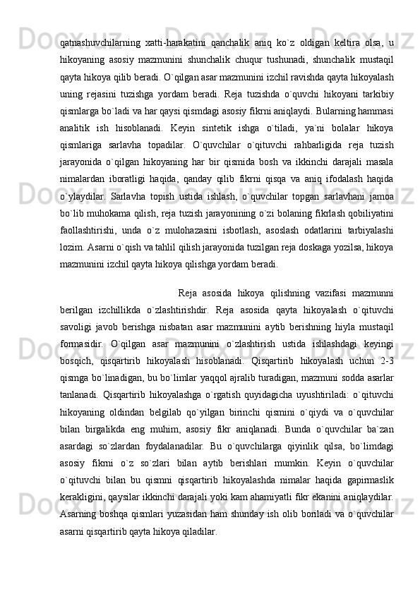 qatnashuvchilarning   xatti-harakatini   qanchalik   aniq   ko`z   oldigan   keltira   olsa,   u
hikoyaning   asosiy   mazmunini   shunchalik   chuqur   tushunadi,   shunchalik   mustaqil
qayta hikoya qilib beradi. O`qilgan asar mazmunini izchil ravishda qayta hikoyalash
uning   rejasini   tuzishga   yordam   beradi.   Reja   tuzishda   o`quvchi   hikoyani   tarkibiy
qismlarga bo`ladi va har qaysi qismdagi asosiy fikrni aniqlaydi. Bularning hammasi
analitik   ish   hisoblanadi.   Keyin   sintetik   ishga   o`tiladi,   ya`ni   bolalar   hikoya
qismlariga   sarlavha   topadilar.   O`quvchilar   o`qituvchi   rahbarligida   reja   tuzish
jarayonida   o`qilgan   hikoyaning   har   bir   qismida   bosh   va   ikkinchi   darajali   masala
nimalardan   iboratligi   haqida,   qanday   qilib   fikrni   qisqa   va   aniq   ifodalash   haqida
o`ylaydilar.   Sarlavha   topish   ustida   ishlash,   o`quvchilar   topgan   sarlavhani   jamoa
bo`lib muhokama qilish, reja tuzish jarayonining o`zi bolaning fikrlash qobiliyatini
faollashtirishi,   unda   o`z   mulohazasini   isbotlash,   asoslash   odatlarini   tarbiyalashi
lozim. Asarni o`qish va tahlil qilish jarayonida tuzilgan reja doskaga yozilsa, hikoya
mazmunini izchil qayta hikoya qilishga yordam beradi. 
Reja   asosida   hikoya   qilishning   vazifasi   mazmunni
berilgan   izchillikda   o`zlashtirishdir.   Reja   asosida   qayta   hikoyalash   o`qituvchi
savoligi   javob   berishga   nisbatan   asar   mazmunini   aytib   berishning   hiyla   mustaqil
formasidir.   O`qilgan   asar   mazmunini   o`zlashtirish   ustida   ishlashdagi   keyingi
bosqich,   qisqartirib   hikoyalash   hisoblanadi.   Qisqartirib   hikoyalash   uchun   2-3
qismga bo`linadigan, bu bo`limlar yaqqol ajralib turadigan, mazmuni sodda asarlar
tanlanadi.   Qisqartirib   hikoyalashga   o`rgatish   quyidagicha   uyushtiriladi:   o`qituvchi
hikoyaning   oldindan   belgilab   qo`yilgan   birinchi   qismini   o`qiydi   va   o`quvchilar
bilan   birgalikda   eng   muhim,   asosiy   fikr   aniqlanadi.   Bunda   o`quvchilar   ba`zan
asardagi   so`zlardan   foydalanadilar.   Bu   o`quvchilarga   qiyinlik   qilsa,   bo`limdagi
asosiy   fikrni   o`z   so`zlari   bilan   aytib   berishlari   mumkin.   Keyin   o`quvchilar
o`qituvchi   bilan   bu   qismni   qisqartirib   hikoyalashda   nimalar   haqida   gapirmaslik
kerakligini, qaysilar ikkinchi darajali yoki kam ahamiyatli fikr ekanini aniqlaydilar.
Asarning  boshqa   qismlari   yuzasidan   ham   shunday  ish   olib  boriladi  va  o`quvchilar
asarni qisqartirib qayta hikoya qiladilar.  