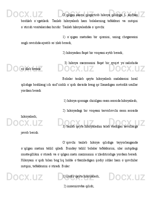 O`qilgan asarni  qisqartirib hikoya qilishga 3- sinfdan
boshlab   o`rgatiladi.   Tanlab   hikoyalash   ham   bolalarning   tafakkuri   va   nutqini
o`stirish vositalaridan biridir. Tanlab hikoyalashda o`quvchi: 
1)   o`qigan   matndan   bir   qismini,   uning   chegarasini
ongli ravishda ajratib so`zlab beradi; 
2) hikoyadan faqat bir voqeani aytib beradi;
  3)   hikoya   mazmunini   faqat   bir   syujet   yo`nalishida
so`zlab beradi. 
Bolalar   tanlab   qayta   hikoyalash   malakasini   hosil
qilishga boshlang`ich sinf izohli o`qish darsida keng qo`llanadigan metodik usullar
yordam beradi:
 1) hikoya qismiga chizilgan rasm asosida hikoyalash;
2)   hikoyadagi   bir   voqeani   tasvirlovchi   rasm   asosida
hikoyalash; 
3) tanlab qayta hikoyalashni talab etadigan savollarga
javob berish. 
O`quvchi   tanlab   hikoya   qilishga   tayyorlanganda
o`qilgan   matnni   tahlil   qiladi.   Bunday   tahlil   bolalar   tafakkurini,   ular   nutqidagi
mustaqillikni o`stiradi va o`qilgan matn mazmunini o`zlashtirishga yordam beradi.
Hikoyani   o`qish   bilan   bog`liq   holda   o`tkaziladigan   ijodiy   ishlar   ham   o`quvchilar
nutqini, tafakkurini o`stiradi. Bular: 
1) ijodiy qayta hikoyalash;
 2) inssenirovka qilish;  