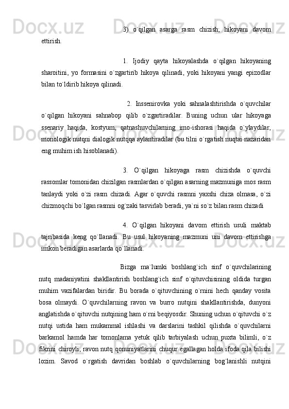 3)   o`qilgan   asarga   rasm   chizish;   hikoyani   davom
ettirish. 
1.   Ijodiy   qayta   hikoyalashda   o`qilgan   hikoyaning
sharoitini,   yo   formasini   o`zgartirib   hikoya   qilinadi,   yoki   hikoyani   yangi   epizodlar
bilan to`ldirib hikoya qilinadi.
  2.   Inssenirovka   yoki   sahnalashtirishda   o`quvchilar
o`qilgan   hikoyani   sahnabop   qilib   o`zgartiradilar.   Buning   uchun   ular   hikoyaga
ssenariy   haqida,   kostyum,   qatnashuvchilarning   imo-ishorasi   haqida   o`ylaydilar,
monologik nutqni dialogik nutqqa aylantiradilar (bu tilni o`rgatish nuqtai nazaridan
eng muhim ish hisoblanadi). 
3.   O`qilgan   hikoyaga   rasm   chizishda   o`quvchi
rassomlar tomonidan chizilgan rasmlardan o`qilgan asarning mazmuniga mos rasm
tanlaydi   yoki   o`zi   rasm   chizadi.   Agar   o`quvchi   rasmni   yaxshi   chiza   olmasa,   o`zi
chizmoqchi bo`lgan rasmni og`zaki tasvirlab beradi, ya`ni so`z bilan rasm chizadi
4.   O`qilgan   hikoyani   davom   ettirish   usuli   maktab
tajribasida   keng   qo`llanadi.   Bu   usul   hikoyaning   mazmuni   uni   davom   ettirishga
imkon beradigan asarlarda qo`llanadi. 
Bizga   ma`lumki   boshlang`ich   sinf   o`quvchilarining
nutq   madaniyatini   shakllantirish   boshlang`ich   sinf   o`qituvchisining   oldida   turgan
muhim   vazifalardan   biridir.   Bu   borada   o`qituvchining   o`rnini   hech   qanday   vosita
bosa   olmaydi.   O`quvchilarning   ravon   va   burro   nutqini   shakllantirishda,   dunyoni
anglatishda o`qituvchi nutqining ham o`rni beqiyosdir. Shuning uchun o`qituvchi o`z
nutqi   ustida   ham   mukammal   ishlashi   va   darslarini   tashkil   qilishda   o`quvchilarni
barkamol   hamda   har   tomonlama   yetuk   qilib   tarbiyalash   uchun   puxta   bilimli,   o`z
fikrini chiroyli, ravon nutq qonuniyatlarini chuqur egallagan holda ifoda qila bilishi
lozim.   Savod   o`rgatish   davridan   boshlab   o`quvchilarning   bog`lanishli   nutqini 