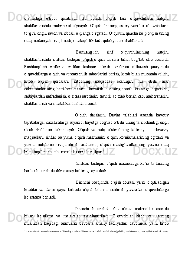 o`stirishga   e`tibor   qaratiladi.   Bu   borada   o`qish   fani   o`quvchilarni   nutqini
shakllantirishda   muhim   rol   o`ynaydi.   O`qish   fanining   asosiy   vazifasi   o`quvchilarni
to`g`ri, ongli, ravon va ifodali o`qishga o`rgatadi. O`quvchi qancha ko`p o`qisa uning
nutq madaniyati rivojlanadi, mustaqil fikrlash qobiliyatlari shakllanadi.
  Boshlang`ich   sinf   o`quvchilarining   nutqini
shakllantirishda   sinfdan   tashqari   o`qish        o`qish   darslari   bilan   bog`lab   olib   boriladi.
Boshlang`ich   sinflarda   sinfdan   tashqari   o`qish   darslarini   o`tkazish   jarayonida
o`quvchilarga o`qish va qiroatxonlik saboqlarini berish, kitob bilan muomala qilish,
kitob   o`qish   qoidalari,   kitobning   muqaddas   ekanligini   his   etish,   asar
qahramonlarining   hatti-harakatlarini   kuzatish,   ularning   ibratli   ishlariga   ergashish,
salbiylardan nafratlanish, o`z taassurotlarini tasvirli so`zlab berish kabi mahoratlarini
shakllantirish va mustahkamlashdan iborat.
O`qish   darslarini   Davlat   talablari   asosida   hayotiy
tajribalarga, kuzatishlarga suyanib, hayotga bog`lab o`tishi uning ta`sirchanligi ongli
idrok   etishlarini   ta`minlaydi.   O`qish   va   nutq   o`stirishning   ta`limiy   –   tarbiyaviy
maqsadlari,   sinflar   bo`yicha   o`qish   mazmunini   o`qish   ko`nikmalarining   og`zaki   va
yozma   nutqlarini   rivojlantirish   usullarini,   o`qish   mashg`ulotlarining   yozma   nutq
bilan bog`lanish kabi masalalar aniq kiritilgan. 3
  Sinfdan   tashqari   o`qish   mazmuniga   ko`ra   ta`limning
har bir bosqichida ikki asosiy bo`limga ajratiladi:  
  Birinchi   bosqichda   o`qish   doirasi,   ya`ni   o`qitiladigan
kitoblar   va   ularni   qaysi   tartibda   o`qish   bilan   tanishtirish   yuzasidan   o`quvchilarga
ko`rsatma beriladi.  
Ikkinchi   bosqichda   shu   o`quv   materiallar   asosida
bilim,   ko`nikma   va   malakalar   shakllantiriladi.   O`quvchilar   kitob   va   ularning
mualliflari   haqidagi   bilimlarni   bevosita   amaliy   faoliyatlari   davomida,   ya`ni   kitob
3
    Umumiy o‘rta va o‘rta maxsus ta’limning davlat ta’lim standartlarini tasdiqlash to‘g‘risida. Toshkent sh., 2017-yil 6 aprel 187-son. 