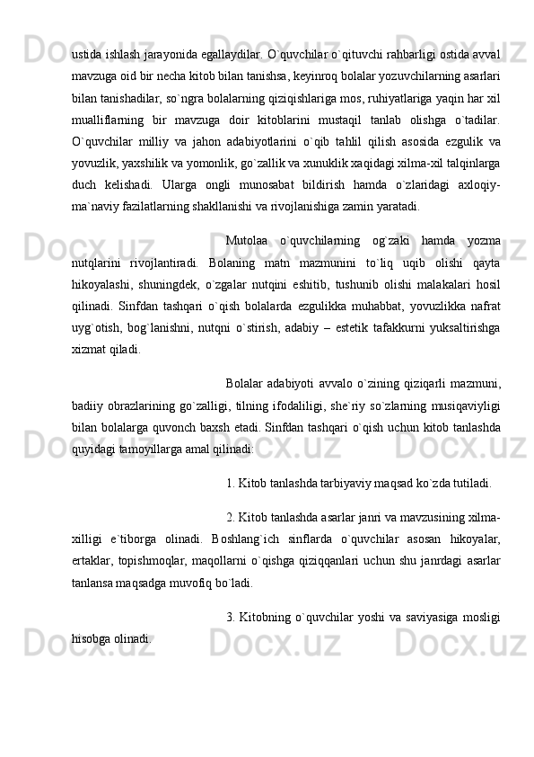 ustida ishlash jarayonida egallaydilar. O`quvchilar o`qituvchi rahbarligi ostida avval
mavzuga oid bir necha kitob bilan tanishsa, keyinroq bolalar yozuvchilarning asarlari
bilan tanishadilar, so`ngra bolalarning qiziqishlariga mos, ruhiyatlariga yaqin har xil
mualliflarning   bir   mavzuga   doir   kitoblarini   mustaqil   tanlab   olishga   o`tadilar.
O`quvchilar   milliy   va   jahon   adabiyotlarini   o`qib   tahlil   qilish   asosida   ezgulik   va
yovuzlik, yaxshilik va yomonlik, go`zallik va xunuklik xaqidagi xilma-xil talqinlarga
duch   kelishadi.   Ularga   ongli   munosabat   bildirish   hamda   o`zlaridagi   axloqiy-
ma`naviy fazilatlarning shakllanishi va rivojlanishiga zamin yaratadi.  
  Mutolaa   o`quvchilarning   og`zaki   hamda   yozma
nutqlarini   rivojlantiradi.   Bolaning   matn   mazmunini   to`liq   uqib   olishi   qayta
hikoyalashi,   shuningdek,   o`zgalar   nutqini   eshitib,   tushunib   olishi   malakalari   hosil
qilinadi.   Sinfdan   tashqari   o`qish   bolalarda   ezgulikka   muhabbat,   yovuzlikka   nafrat
uyg`otish,   bog`lanishni,   nutqni   o`stirish,   adabiy   –   estetik   tafakkurni   yuksaltirishga
xizmat qiladi.
  Bolalar   adabiyoti   avvalo   o`zining   qiziqarli   mazmuni,
badiiy   obrazlarining   go`zalligi,   tilning   ifodaliligi,   she`riy   so`zlarning   musiqaviyligi
bilan bolalarga quvonch baxsh  etadi.   Sinfdan tashqari  o`qish  uchun kitob tanlashda
quyidagi tamoyillarga amal qilinadi:
  1. Kitob tanlashda tarbiyaviy maqsad ko`zda tutiladi.
  2. Kitob tanlashda asarlar janri va mavzusining xilma-
xilligi   e`tiborga   olinadi.   Boshlang`ich   sinflarda   o`quvchilar   asosan   hikoyalar,
ertaklar,   topishmoqlar,   maqollarni   o`qishga   qiziqqanlari   uchun   shu   janrdagi   asarlar
tanlansa maqsadga muvofiq bo`ladi.  
  3.   Kitobning   o`quvchilar   yoshi   va   saviyasiga   mosligi
hisobga olinadi. 
