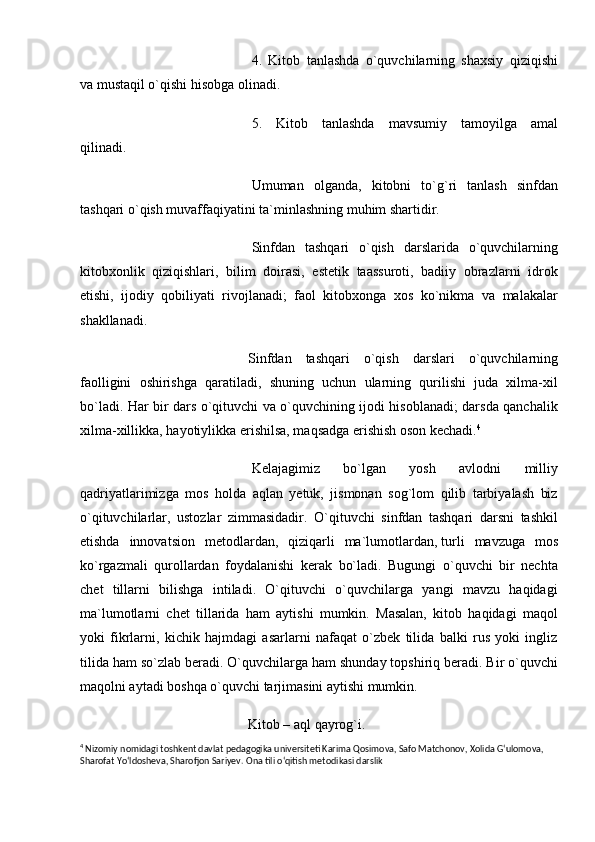   4.   Kitob   tanlashda   o`quvchilarning   shaxsiy   qiziqishi
va mustaqil o`qishi hisobga olinadi.
  5.   Kitob   tanlashda   mavsumiy   tamoyilga   amal
qilinadi.  
  Umuman   olganda,   kitobni   to`g`ri   tanlash   sinfdan
tashqari o`qish muvaffaqiyatini ta`minlashning muhim shartidir.
  Sinfdan   tashqari   o`qish   darslarida   o`quvchilarning
kitobxonlik   qiziqishlari,   bilim   doirasi,   estetik   taassuroti,   badiiy   obrazlarni   idrok
etishi,   ijodiy   qobiliyati   rivojlanadi;   faol   kitobxonga   xos   ko`nikma   va   malakalar
shakllanadi.
Sinfdan   tashqari   o`qish   darslari   o`quvchilarning
faolligini   oshirishga   qaratiladi,   shuning   uchun   ularning   qurilishi   juda   xilma-xil
bo`ladi. Har bir dars o`qituvchi va o`quvchining ijodi hisoblanadi; darsda qanchalik
xilma-xillikka, hayotiylikka erishilsa, maqsadga erishish oson kechadi. 4
  Kelajagimiz   bo`lgan   yosh   avlodni   milliy
qadriyatlarimizga   mos   holda   aqlan   yetuk,   jismonan   sog`lom   qilib   tarbiyalash   biz
o`qituvchilarlar,   ustozlar   zimmasidadir.   O`qituvchi   sinfdan   tashqari   darsni   tashkil
etishda   innovatsion   metodlardan,   qiziqarli   ma`lumotlardan,   turli   mavzuga   mos
ko`rgazmali   qurollardan   foydalanishi   kerak   bo`ladi.   Bugungi   o`quvchi   bir   nechta
chet   tillarni   bilishga   intiladi.   O`qituvchi   o`quvchilarga   yangi   mavzu   haqidagi
ma`lumotlarni   chet   tillarida   ham   aytishi   mumkin.   Masalan,   kitob   haqidagi   maqol
yoki   fikrlarni,   kichik   hajmdagi   asarlarni   nafaqat   o`zbek   tilida   balki   rus   yoki   ingliz
tilida ham so`zlab beradi. O`quvchilarga ham shunday topshiriq beradi. Bir o`quvchi
maqolni aytadi boshqa o`quvchi tarjimasini aytishi mumkin.
Kitob – aql qayrog`i.
4
  Nizomiy nomidagi toshkent davlat pedagogika universiteti Karima Qosimova, Safo Matchonov, Xolida G‘ulomova, 
Sharofat Yo‘ldosheva, Sharofjon Sariyev.  Ona tili o‘qitish metodikasi darslik 