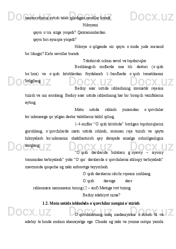 taassurotlarini aytish talab qiladigan   savollar   bеradi.
Hikoyani
qaysi  o`rni  sizga  yoqadi?   Qaxramonlardan
qaysi   biri   ayniqsa   yoqadi?
Hikoya   o`qilganda   siz   qaysi   o`rinda   juda   xursand
bo`ldingiz? Kabi savollar   buradi.
Tеkshirish   uchun   savol   va   topshiriqlar.
Boshlangich   sinflarda   ona   tili   dasturi   (o`qish
bo`limi)   va   o`qish   kitoblardan   foydalanib   1-3sinflarda   o`qish   tеmatikasini
bеlgilang.
Badiiy   asar   ustida   ishlashning   sxеmatik   rеjasini
tuzish va uni  asoslang.  Badiiy   asar   ustida   ishlashning   har   bir  bosqich vazifalarini
ayting.
Matn   ustida   ishlash   yuzasidan   o`quvchilar
ko`nikmasiga qo`yilgan dastur   talablarini tahlil   qiling.
1-4-sinflar “O`qish kitobida” bеrilgan topshiriqlarini
guruhlang,   o`quvchilarda   matn   ustida   ishlash,   xususan   rеja   tuzish   va   qayta
hikoyalash   ko`nikmasini   shakllantirish   qay   darajada   amalga   oshirilganligini
aniqlang.
“O`qish   darslarida   bolalarn   g`oyaviy   –   siyosiy
tomonidan tarbiyalash”   yoki   “O`qio` darslarida o`quvchilarnii ahloqiy tarbiyalash”
mavzusida qisqacha og`zaki   axborotga   tayyorlash.
O`qish   darslarini   ishchi   rеjasini   izohlang.
O`qish   darsiga   dars
ishlanmasi namunasini tuzing (2 – sinf)   Matnga   tеst   tuzing.
Badiiy   adabiyot   nima?
1.2. Matn ustida ishlashda o`quvchilar nutqini o`stirish
O`quvchilarning   nutq   madaniyatini   o`stirish   til   va
adabiy   ta`limda   muhim   ahamiyatga   ega.   Chunki   og`zaki   va  yozma   nutqni   yaxshi 