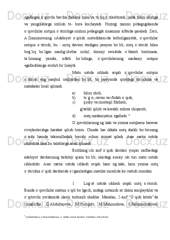 egallagan o`quvchi barcha   fanlarni oson va to`liq o`zlashtiradi, unda bilim olishga
va   yangiliklarga   intilish   to-   bora   kuchayadi.   Hozirgi   zamon   pedagogikasida
o`quvchilar   nutqini   o`stirishga   muhim pedagogik muammo sifatida qaraladi. Zero,
A.Zunnunovning   «Adabiyot   o`qitish   metodikasi»da   keltirilganidek,   o`quvchilar
nutqini   o`stirish,   bu   -   uzoq   davom   etadigan   jarayon   bo`lib,   nutq   o`stirish   bilan
bog`liq   bo`lgan   mashg`ulotlar   izchil,   doimiy   ravishda   o`tkazib   borilmasa,
ta`limning   yaxshi,   sifatli   bo`lishiga,   o`quvchilarning   madaniy   nutqini
egallashlaiiga   erishib   bo`lmaydi.
Matn   ustida   ishlash   orqali   o`quvchilar   nutqini
o`stirish   eng   maqbul   usullardan   bo`lib,   bu   jarayonda   quyidagi   ko`nikma   va
malakalar   hosil qilinadi:
a) bilim   olish;
b) to`g`ri,   ravon   va   ifodali   o`qish;
c) ijodiy   va   mustaqil   fikrlash;
g) tahlil   qilish   va   kerakli   xulosa   chiqarish;
d) nutq   madaniyatini   egallash.   6
O`quvchilarning og`zaki va yozma nutqlarini baravar
rivojlantirishga   harakat   qilish   lozim.   Chunki   har   ikkala   nutq   shakli   bir-birining
o`sishi   hamda   takomillashib   borishi   uchun   xizmat   qiladi.   Asar   matni   ustida
ishlashda ham bu talablarga amal   qilinadi.
Boshlang`ich   sinf   o`qish   darslari   yuqori   sinflardagi
adabiyot   darslarining   tarkibiy   qismi   bo`lib,   ulardagi   asosiy   ish   turi   matn   ustida
ishlashdir.   Asar   matni   ustida   ishlash   orqali   ham   og`zaki,   ham   yozma   nutq
o`stirishni o`qish darslarida   o`rganiladigan matnlar   misolida   ko`rsatish   mumkin:
1. Lug`at   ustida   ishlash   orqali   nutq   o`stirish.
Bunda o`quvchilar matnni o`qib   bo`lgach,   undagi   notanish   so`zlami   aniqlaydilar   va
o`qituvchi   yordamida   ularni   tushunib   oladilar.   Masalan,   2-sinf   “O`qish   kitobi”da
(mualliflar:   Q.Abdullayeva,   M.Yusupov,   M.Mahmudova,   S.Rahmonbekova)
6
  Q.Abdullaеva,   S.Raxmonbеkova.   2-   sinfda   o’qish   darslari. Toshkеnt,   2014.8-bet.