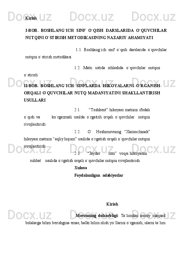 Kirish
I-BOB.   BOSHLANG`ICH   SINF   O`QISH   DARSLARIDA   O`QUVCHILAR
NUTQINI O`STIRISH METODIKASINING NAZARIY AHAMIYATI
1.1.   Boshlang`ich   sinf   o`qish   darslarida   o`quvchilar
nutqini o`stirish metodikasi
1.2.   Matn   ustida   ishlashda   o`quvchilar   nutqini
o`stirish
II-BOB.   BOSHLANG`ICH   SINFLARDA   HIKOYALARNI   O`RGANISH
ORQALI O`QUVCHILAR NUTQ  MADANIYATINI  SHAKLLANTIRISH
USULLARI
2.1.   “Toshkеnt”   hikoyasi matnini   ifodali
o`qish   va             ko`rgazmali   usulda   o`rgatish   orqali   o`quvchilar     nutqini
rivojlantirish
2.2. O`.   Hoshimovning   “Xazonchinak”
hikoyasi matnini   “aqliy hujum” usulida   o`rgatish orqali o`quvchilar   nutqini
rivojlantirish
2.3. “Jaydar non” voqei hikoyasini
suhbat usulida   o`rgatish orqali o`quvchilar nutqini rivojlantirish  
Xulosa
Foydalanilgan   adabiyotlar
Kirish
Mavzuning   dolzarbligi:   Tа`limdаn   аsosiy   mаqsаd
bolаlаrgа bilim bеrishginа emаs, bаlki bilim olish   yo`llаrini   o`rgаnish,   ulаrni   tа`lim 