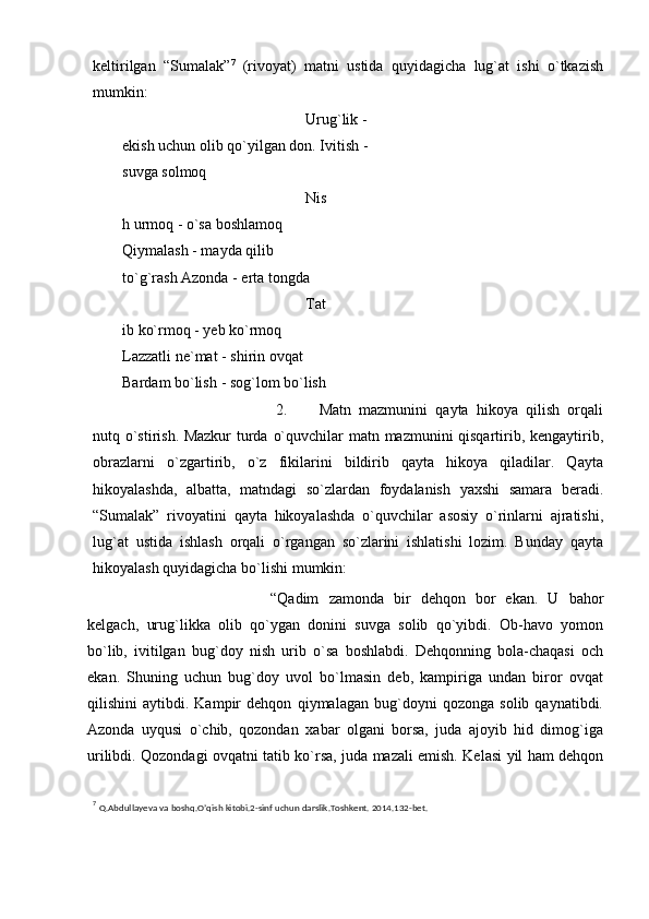 keltirilgan   “Sumalak” 7
  (rivoyat)   matni   ustida   quyidagicha   lug`at   ishi   o`tkazish
mumkin:
Urug`lik - 
ekish uchun olib qo`yilgan don.   Ivitish   -  
suvga   solmoq
Nis
h urmoq - o`sa boshlamoq  
Qiymalash - mayda qilib 
to`g`rash   Azonda   -   erta   tongda
Tat
ib ko`rmoq - yeb ko`rmoq  
Lazzatli ne`mat - shirin ovqat  
Bardam   bo`lish   -   sog`lom   bo`lish
2. Matn   mazmunini   qayta   hikoya   qilish   orqali
nutq o`stirish. Mazkur turda   o`quvchilar   matn   mazmunini   qisqartirib,   kengaytirib,
obrazlarni   o`zgartirib,   o`z   fikilarini   bildirib   qayta   hikoya   qiladilar.   Qayta
hikoyalashda,   albatta,   matndagi   so`zlardan   foydalanish   yaxshi   samara   beradi.
“Sumalak”   rivoyatini   qayta   hikoyalashda   o`quvchilar   asosiy   o`rinlarni   ajratishi,
lug`at   ustida   ishlash   orqali   o`rgangan   so`zlarini   ishlatishi   lozim.   Bunday   qayta
hikoyalash quyidagicha bo`lishi   mumkin:
“Qadim   zamonda   bir   dehqon   bor   ekan.   U   bahor
kelgach,   urug`likka   olib   qo`ygan   donini   suvga   solib   qo`yibdi.   Ob-havo   yomon
bo`lib,   ivitilgan   bug`doy   nish   urib   o`sa   boshlabdi.   Dehqonning   bola-chaqasi   och
ekan.   Shuning   uchun   bug`doy   uvol   bo`lmasin   deb,   kampiriga   undan   biror   ovqat
qilishini   aytibdi.   Kampir   dehqon   qiymalagan   bug`doyni   qozonga   solib  qaynatibdi.
Azonda   uyqusi   o`chib,   qozondan   xabar   olgani   borsa,   juda   ajoyib   hid   dimog`iga
urilibdi. Qozondagi ovqatni tatib   ko`rsa,   juda   mazali   emish.   Kelasi   yil   ham   dehqon
7
  Q.Abdullayeva   va   boshq.O’qish   kitobi.2-sinf   uchun   darslik.Toshkent.   2014.132-bet. 