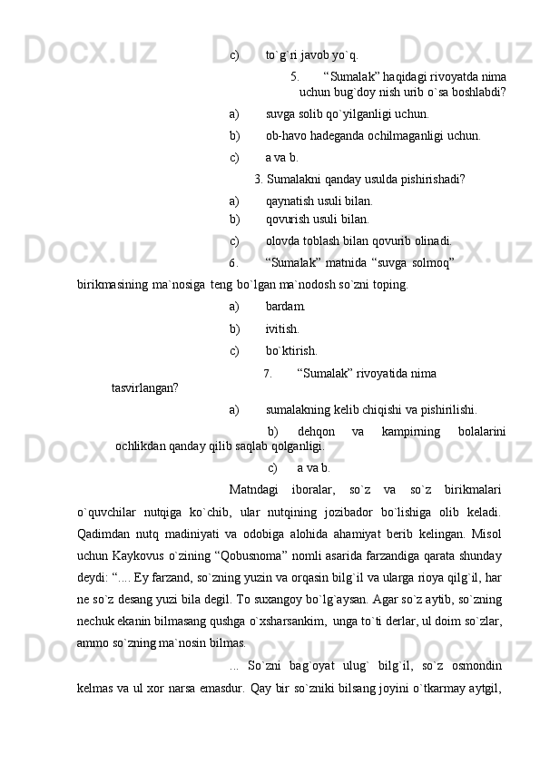 c) to`g`ri   javob   yo`q.
5. “Sumalak”   haqidagi   rivoyatda   nima
uchun   bug`doy   nish   urib   o`sa   boshlabdi?
a) suvga   solib   qo`yilganligi   uchun.
b) ob-havo   hadeganda   ochilmaganligi   uchun.
c) a va   b.
3.   Sumalakni   qanday   usulda   pishirishadi?
a) qaynatish   usuli   bilan.
b) qovurish   usuli   bilan.
c) olovda   toblash   bilan   qovurib   olinadi.
6. “Sumalak”   matnida   “suvga   solmoq”  
birikmasining   ma`nosiga   teng   bo`lgan   ma`nodosh   so`zni   toping.
a) bardam.
b) ivitish.
c) bo`ktirish.
7. “Sumalak”   rivoyatida   nima  
tasvirlangan?
a) sumalakning   kelib   chiqishi   va   pishirilishi.
b) dehqon   va   kampirning   bolalarini
ochlikdan   qanday   qilib   saqlab   qolganligi.
c) a   va   b.
Matndagi   iboralar,   so`z   va   so`z   birikmalari
o`quvchilar   nutqiga   ko`chib,   ular   nutqining   jozibador   bo`lishiga   olib   keladi.
Qadimdan   nutq   madiniyati   va   odobiga   alohida   ahamiyat   berib   kelingan.   Misol
uchun Kaykovus o`zining “Qobusnoma”   nomli asarida farzandiga qarata shunday
deydi: “.... Ey farzand, so`zning yuzin va   orqasin   bilg`il   va   ularga   rioya   qilg`il,   har
ne   so`z   desang   yuzi   bila   degil.   To   suxangoy bo`lg`aysan. Agar so`z aytib, so`zning
nechuk ekanin bilmasang qushga   o`xsharsankim,   unga   to`ti   derlar,   ul   doim   so`zlar,
ammo   so`zning   ma`nosin   bilmas.
...   So`zni   bag`oyat   ulug`   bilg`il,   so`z   osmondin
kelmas va ul xor narsa emasdur.   Qay bir so`zniki bilsang joyini o`tkarmay aytgil, 