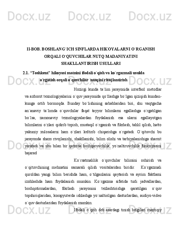 II-BOB. BOSHLANG`ICH SINFLARDA HIKOYALARNI O`RGANISH
ORQALI O`QUVCHILAR NUTQ MADANIYATINI
SHAKLLANTIRISH USULLARI
2.1. “Toshkеnt”   hikoyasi matnini   ifodali o`qish va   ko`rgazmali usulda
o`rgatish orqali o`quvchilar    nutqini   rivojlantirish
Hozirgi   kunda   ta`lim   jarayonida   interfaol   metodlar
va axborot texnologiyalarini o`quv jarayonida qo`llashga bo`lgan qiziqish kundan-
kunga   ortib   bormoqda.   Bunday   bo`lishining   sabablaridan   biri,   shu   vaqtgacha
an`anaviy   ta`limda   o`quvchilar   faqat   tayyor   bilimlarni   egallashga   o`rgatilgan
bo`lsa,   zamonaviy   texnologiyalardan   foydalanish   esa   ularni   egallayotgan
bilimlarini o`zlari qidirib topish, mustaqil o`rganish va fikrlash, tahlil qilish, hatto
yakuniy   xulosalarni   ham   o`zlari   keltirib   chiqarishga   o`rgatadi.   O`qituvchi   bu
jarayonda   shaxs   rivojlanishi,   shakllanishi,   bilim   olishi   va   tarbiyalanishiga   sharoit
yaratadi   va   shu   bilan   bir   qatorda   boshqaruvchilik,   yo`naltiruvchilik   funksiyasini
bajarad
Ko`rsatmalilik   o`quvchilar   bilimini   oshirish   va
o`qituvchining   mehnatini   samarali   qilish   vositalaridan   biridir.     Ko`rgazmali
quroldan   yangi   bilim   berishda   ham,   o`tilganlarini   qaytarish   va   ayrim   faktlarni
izohlashda   ham   foydalanish   mumkin.   Ko`rgazma   sifatida   turli   jadvallardan,
boshqotirmalardan,   fikrlash   jarayonini   tezlashtirishga   qaratilgan   o`quv
topshiriqlaridan,   kompyuterda   ishlashga   yo`naltirilgan   dasturlardan,   audiyo-video
o`quv dasturlaridan foydalanish mumkin.
Ifodali   o`qish   dеb   asardagi   tinish   bеlgilari   mantiqiy 