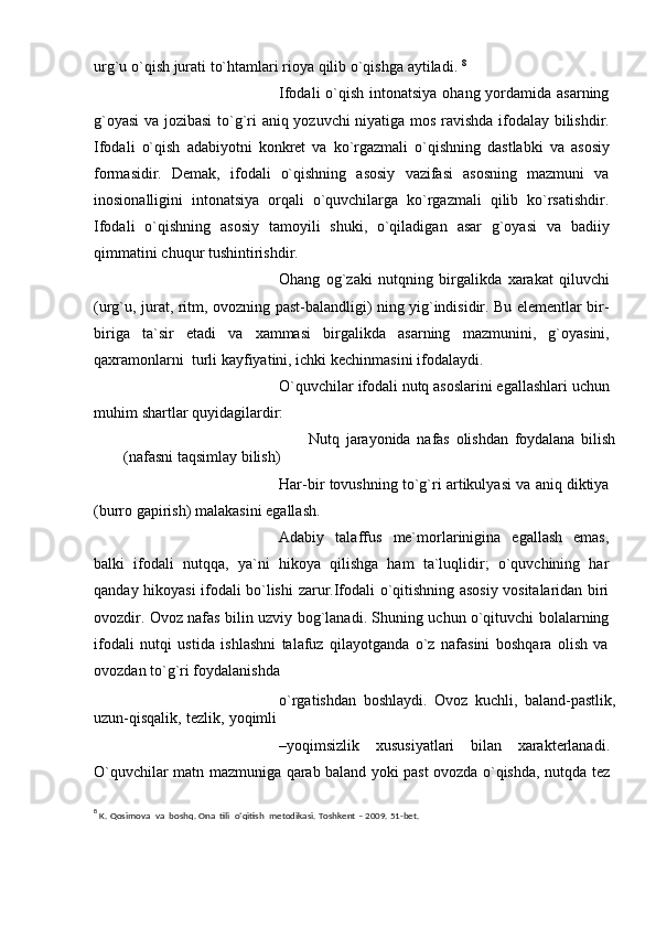 urg`u   o`qish   jurati   to`htamlari rioya qilib   o`qishga   aytiladi.  8
Ifodali o`qish intonatsiya ohang yordamida asarning
g`oyasi va   jozibasi   to`g`ri   aniq   yozuvchi   niyatiga   mos   ravishda   ifodalay   bilishdir.
Ifodali   o`qish   adabiyotni   konkrеt   va   ko`rgazmali   o`qishning   dastlabki   va   asosiy
formasidir.   Dеmak,   ifodali   o`qishning   asosiy   vazifasi   asosning   mazmuni   va
inosionalligini   intonatsiya   orqali   o`quvchilarga   ko`rgazmali   qilib   ko`rsatishdir.
Ifodali   o`qishning   asosiy   tamoyili   shuki,   o`qiladigan   asar   g`oyasi   va   badiiy
qimmatini   chuqur   tushintirishdir.
Ohang   og`zaki   nutqning   birgalikda   xarakat   qiluvchi
(urg`u,   jurat,   ritm,   ovozning past-balandligi) ning yig`indisidir. Bu elеmеntlar bir-
biriga   ta`sir   etadi   va   xammasi   birgalikda   asarning   mazmunini,   g`oyasini,
qaxramonlarni   turli   kayfiyatini,   ichki   kеchinmasini   ifodalaydi.
O`quvchilar   ifodali   nutq   asoslarini   egallashlari   uchun
muhim   shartlar   quyidagilardir:
Nutq   jarayonida   nafas   olishdan   foydalana   bilish
(nafasni   taqsimlay   bilish)
Har-bir   tovushning   to`g`ri   artikulyasi   va   aniq   diktiya
(burro   gapirish)   malakasini egallash.
Adabiy   talaffus   mе`morlarinigina   egallash   emas,
balki   ifodali   nutqqa,   ya`ni   hikoya   qilishga   ham   ta`luqlidir;   o`quvchining   har
qanday hikoyasi ifodali bo`lishi   zarur.Ifodali o`qitishning asosiy vositalaridan biri
ovozdir. Ovoz nafas bilin uzviy   bog`lanadi. Shuning uchun o`qituvchi bolalarning
ifodali   nutqi   ustida   ishlashni   talafuz   qilayotganda   o`z   nafasini   boshqara   olish   va
ovozdan to`g`ri foydalanishda 
o`rgatishdan   boshlaydi.   Ovoz   kuchli,   baland-pastlik,
uzun-qisqalik,   tеzlik,   yoqimli
–yoqimsizlik   xususiyatlari   bilan   xaraktеrlanadi.
O`quvchilar   matn   mazmuniga   qarab baland yoki past   ovozda o`qishda, nutqda   tеz
8
 K.   Qosimova   va   boshq.   Ona  tili   o’qitish   metodikasi.   Toshkent   –   2009.   51-bet. 