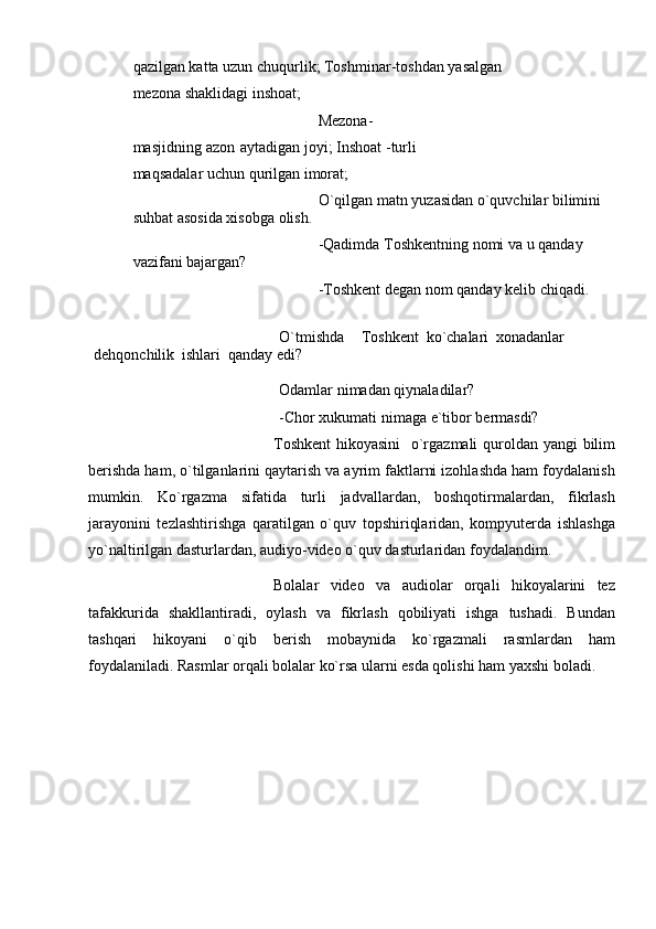qazilgan katta uzun chuqurlik;   Toshminar-toshdan   yasalgan 
mеzona   shaklidagi   inshoat;
Mеzona-
masjidning   azon   aytadigan   joyi;   Inshoat   -turli  
maqsadalar   uchun   qurilgan   imorat;
O`qilgan   matn   yuzasidan   o`quvchilar   bilimini  
suhbat   asosida   xisobga   olish.
-Qadimda   Toshkеntning   nomi   va   u   qanday  
vazifani   bajargan?
-Toshkеnt   dеgan   nom   qanday   kеlib chiqadi.
O`tmishda Toshkеnt   ko`chalari   xonadanlar  
dеhqonchilik   ishlari   qanday edi?
Odamlar   nimadan   qiynaladilar?
-Chor   xukumati   nimaga   e`tibor   bеrmasdi?
Toshkent  hikoyasini    o`rgazmali  quroldan yangi  bilim
berishda ham, o`tilganlarini qaytarish va ayrim faktlarni izohlashda ham foydalanish
mumkin.   Ko`rgazma   sifatida   turli   jadvallardan,   boshqotirmalardan,   fikrlash
jarayonini   tezlashtirishga   qaratilgan   o`quv   topshiriqlaridan,   kompyuterda   ishlashga
yo`naltirilgan dasturlardan, audiyo-video o`quv dasturlaridan foydalandim.
Bolalar   video   va   audiolar   orqali   hikoyalarini   tez
tafakkurida   shakllantiradi,   oylash   va   fikrlash   qobiliyati   ishga   tushadi.   Bundan
tashqari   hikoyani   o`qib   berish   mobaynida   ko`rgazmali   rasmlardan   ham
foydalaniladi. Rasmlar orqali bolalar ko`rsa ularni esda qolishi ham yaxshi boladi.  