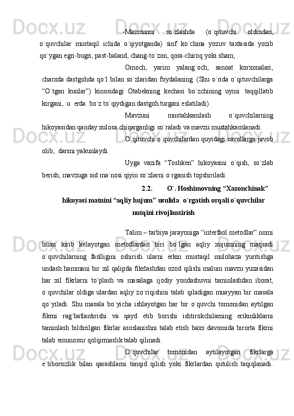 -Mazmunni   so`zlashda   (o`qituvchi   oldindan,
o`quvchilar   mustaqil   ichida   o`qiyotganda)   sinf   ko`chma   yozuv   taxtasida   yozib
qo`ygan egri-bugri, past-baland,   chang-to`zon,   qora-chiroq   yoki   sham;
Omoch,   yarim   yalang`och;   sanoat   korxonalari,
charxda dastgohda qo`l bilan   so`zlaridan foydalaning. (Shu o`rida o`qituvchilarga
“O`tgan   kunlar”)   kinosidagi   Otabеkning   kеchasi   bo`zchining   uyini   taqqillatib
kirgani,   u   еrda   bo`z   to`qiydigan   dastgoh   turgani   eslatiladi).
Mavzuni   mustahkamlash   o`quvchilarning
hikoyasidan   qanday   xulosa   chiqarganligi   so`raladi   va   mavzu   mustahkamlanadi.
O`qituvchi   o`quvchilardan   quyidagi   savollarga   javob
olib,   darsni   yakunlaydi.
Uyga   vazifa   “Toshkеn”   hikoyasini   o`qish,   so`zlab
bеrish,   mavzuga   oid   ma`nosi qiyin   so`zlarni   o`rganish   topshiriladi.
2.2. O`. Hoshimovning “Xazonchinak”
hikoyasi matnini   “aqliy   hujum”   usulida   o`rgatish   orqali   o`quvchilar
nutqini   rivojlantirish
Talim – tarbiya jarayoniga “intеrfaol mеtodlar”   nomi
bilan   kirib   kеlayotgan   mеtodlardan   biri   bo`lgan   aqliy   xujumning   maqsadi
o`quvchilarning   faolligini   oshirish   ularni   erkin   mustaqil   mulohaza   yuritishga
undash hammani  bir xil qalipda   fikrlashdan ozod qilishi malum mavzu   yuzasidan
har   xil   fikrlarni   to`plash   va   masalaga   ijodiy   yondashuvni   taminlashdan   iborat,
o`quvchilar   oldiga   ulardan   aqliy   zo`riqishini   talab   qiladigan   muayyan   bir   masala
qo`yiladi.   Shu   masala   bo`yicha   ishlayotgan   har   bir   o`quvchi   tomonidan   aytilgan
fikrni   rag`batlantirishi   va   qayd   etib   borishi   ishtirokchilarning   erikinliklarni
taminlash   bildirilgan   fikrlar   asoslanishni   talab   etish   baxs   davomida   birorta   fikrni
talab emunossir qolqirmaslik   talab   qilinadi.
O`quvchilar   tomonidan   aytilayotgan   fikrlarga
e`tiborsizlik   bilan   qarashlarni   tanqid   qilish   yoki   fikrlardan   qutulish   taqiqlanadi. 