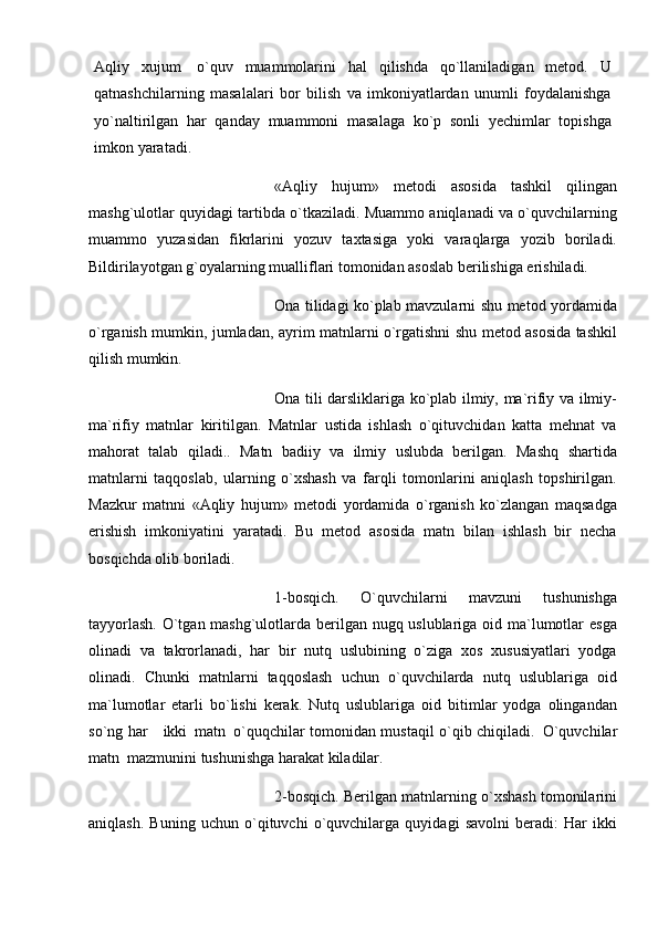 Aqliy   xujum   o`quv   muammolarini   hal   qilishda   qo`llaniladigan   mеtod.   U
qatnashchilarning   masalalari   bor   bilish   va   imkoniyatlardan   unumli   foydalanishga
yo`naltirilgan   har   qanday   muammoni   masalaga   ko`p   sonli   yеchimlar   topishga
imkon   yaratadi.
«Aqliy   hujum»   metodi   asosida   tashkil   qilingan
mashg`ulotlar quyidagi tartibda o`tkaziladi. Muammo aniqlanadi va o`quvchilarning
muammo   yuzasidan   fikrlarini   yozuv   taxtasiga   yoki   varaqlarga   yozib   boriladi.
Bildirilayotgan g`oyalarning mualliflari tomonidan asoslab berilishiga erishiladi.
Ona tilidagi ko`plab mavzularni shu metod yordamida
o`rganish mumkin, jumladan, ayrim matnlarni o`rgatishni shu metod asosida tashkil
qilish mumkin.
Ona tili darsliklariga ko`plab ilmiy, ma`rifiy va ilmiy-
ma`rifiy   matnlar   kiritilgan.   Matnlar   ustida   ishlash   o`qituvchidan   katta   mehnat   va
mahorat   talab   qiladi..   Matn   badiiy   va   ilmiy   uslubda   berilgan.   Mashq   shartida
matnlarni   taqqoslab,   ularning   o`xshash   va   farqli   tomonlarini   aniqlash   topshirilgan.
Mazkur   matnni   «Aqliy   hujum»   metodi   yordamida   o`rganish   ko`zlangan   maqsadga
erishish   imkoniyatini   yaratadi.   Bu   metod   asosida   matn   bilan   ishlash   bir   necha
bosqichda olib boriladi.
1-bosqich.   O`quvchilarni   mavzuni   tushunishga
tayyorlash.  O`tgan mashg`ulotlarda berilgan nugq uslublariga oid ma`lumotlar esga
olinadi   va   takrorlanadi,   har   bir   nutq   uslubining   o`ziga   xos   xususiyatlari   yodga
olinadi.   Chunki   matnlarni   taqqoslash   uchun   o`quvchilarda   nutq   uslublariga   oid
ma`lumotlar   etarli   bo`lishi   kerak.   Nutq   uslublariga   oid   bitimlar   yodga   olingandan
so`ng har         ikki     matn     o`quqchilar tomonidan mustaqil o`qib chiqiladi.     O`quvchilar
matn     mazmunini tushunishga harakat kiladilar.
2-bosqich. Berilgan matnlarning o`xshash tomonilarini
aniqlash.   Buning   uchun   o`qituvchi   o`quvchilarga   quyidagi   savolni   beradi:   Har   ikki 