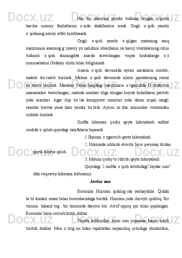 Har   bir   mavzuni   yaxshi   tushuna   brogan   o`quvhi
barcha   insoniy   fazilatlarini   o`zida   shakllantira   oradi.   Ongli   o`qish   yaxshi
o`qishning asosiy sifati   hisoblanadi.
Ongli   o`qish   yaxshi   o`qilgan   matnning   aniq
mazmunini asarning g`oyaviy   yo`nalishini obrazlarini va bariiy vositalarning rolini
tushinib   o`qish   shuningdek   asarda   tasvirlangan   voqea   hodisalarga   o`z
munosabatini   ifodalay   olishi   bilan   belgilanadi.
Asarni   o`qish   davomida   ayrim   narsalarni   modeli,
maketi   ko`rsatib   boriladi.   Matnni   o`qish   davomida   ayrim   narsalarning   rasmi
ko`rsatib   boriladi.   Masalan   Vatan   haqidagi   mavzularni   o`rganishda   O`zbekiston
manzaralari   tasvirlangan,   matnda   nomlari   tilga   olingan   buyuk   kishilkarni   partreti
yoki   rasmlari.   Agar   iloji   bo`lsa   kompyuter   monitori   yoki   ekran   orqali   rangli
rasmlar   berilsa   yana   ham   yaxshi   bo`ladi.   Ayrim   so`zlar   sininimlar   vositasidan
izohlab   boriladi.
Sinfda   hikoyani   ijodiy   qayta   hikoyalash   suhbat
usulida o`qitish quyidagi   vazifalarni   bajaradi.
1.Shaxsni   o`zgartirib   qayta   hikoyalash.
2. Hikoyada   ishtirok   etuvchi   biror   personaj   tilidan
qayta   hikoya   qilish.
3. Matnni ijodiy to`ldirish qayta   hikoyalash 
Quyidagi   2-sinfda   o`qish   kitobidagi”Jaydar   non”
ikki   voqeaviy   hikoyani keltiramiz.
Javdar   non
Buvimlar   Humson   qishlog`ida   yashaydilar.   Qishki
ta`til   kunlari   onam   bilan   buvimlarnikiga bordik.   Humson   juda   chiroyli   qishloq. Bir
tomoni   baland   tog`,   bir   tomonida   daryosi   bor.   Atrof   oppoq   qor   bilan  qoplangan.
Buvimlar bizni   sevinib kutib   oldilar.
Yaxshi   kelibsizlar,   hozir   non   yopaman   hamir   oshib
turibdi   dedilar.   Men   o`rtog`im   bilan   tepalikdan   sirpanchiq   uchishga   shoshildim, 