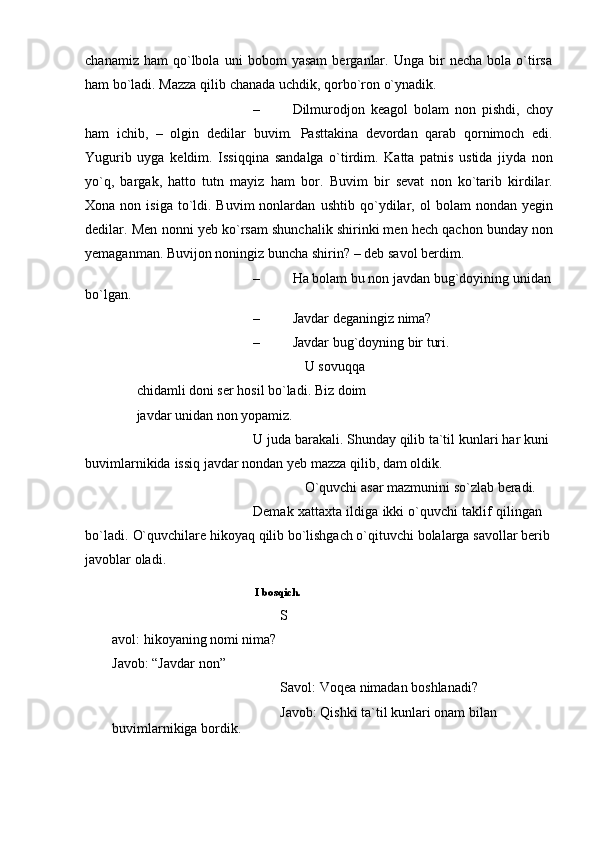 chanamiz   ham   qo`lbola   uni   bobom   yasam   berganlar.   Unga   bir   necha   bola  o`tirsa
ham bo`ladi. Mazza qilib   chanada   uchdik,   qorbo`ron   o`ynadik.
– Dilmurodjon   keagol   bolam   non   pishdi,   choy
ham   ichib,   –   olgin   dedilar   buvim.   Pasttakina   devordan   qarab   qornimoch   edi.
Yugurib   uyga   keldim.   Issiqqina   sandalga   o`tirdim.   Katta   patnis   ustida   jiyda   non
yo`q,   bargak,   hatto   tutn   mayiz   ham   bor.   Buvim   bir   sevat   non   ko`tarib   kirdilar.
Xona  non isiga  to`ldi.  Buvim   nonlardan   ushtib   qo`ydilar,   ol   bolam   nondan   yegin
dedilar.   Men   nonni   yeb   ko`rsam   shunchalik shirinki men hech qachon bunday non
yemaganman. Buvijon noningiz   buncha   shirin?   – deb   savol   berdim.
– Ha   bolam   bu   non   javdan   bug`doyining   unidan  
bo`lgan.
– Javdar   deganingiz   nima?
– Javdar   bug`doyning   bir   turi.
U sovuqqa 
chidamli doni ser hosil bo`ladi.   Biz   doim  
javdar   unidan   non yopamiz.
U   juda   barakali. Shunday   qilib   ta`til   kunlari   har   kuni  
buvimlarnikida   issiq   javdar   nondan   yeb   mazza qilib,   dam   oldik.
O`quvchi   asar   mazmunini   so`zlab   beradi.
Demak   xattaxta   ildiga   ikki   o`quvchi   taklif   qilingan  
bo`ladi.   O`quvchilare   hikoyaq   qilib   bo`lishgach o`qituvchi   bolalarga   savollar   berib  
javoblar   oladi.
I   bosqich.
S
avol: hikoyaning nomi nima?  
Javob: “Javdar   non”
Savol:   Voqea   nimadan   boshlanadi?
Javob:   Qishki   ta`til   kunlari   onam   bilan  
buvimlarnikiga   bordik. 