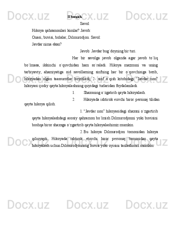          II   bosqich.
Savol:  
Hikoya   qahramonlari   kimlar?   Javob: 
Onasi, buvisi, bolalar, Dilmurodjon.   Savol:
Javdar   nima ekan?
Javob:   Javdar   bug`doyning   bir   turi.
Har   bir   savolga   javob   olganda   agar   javob   to`liq
bo`lmasa,   ikkinchi   o`quvchidan   ham   so`raladi.   Hikoya   mazmuni   va   uning
tarbiyaviy,   ahamiyatiga   oid   savollarning   sinfning   har   bir   o`quvchisiga   berib,
hikoyadan   olgan   taassurotlar   boyitiladi,   2-   sinf   o`qish   kitobidagi   “Javdar   non”
hikoyasi   ijodiy   qayta   hikoyalashning   quyidagi   turlaridan foydalaniladi.
1. Shaxsning   o`zgatirib   qayta   hikoyalash.
2. Hikoyada   ishtirok   euvchi   biror   persinaj   tilidan
qayta   hikoya   qilish.
1. “Javdar non” hikoyasidagi shaxsni o`zgartirib
qayta hikoyalashdagi   asosiy qahramon bo`lmish Dilmurodjonni yoki buvisini
boshqa biror shaxsga   o`zgartirib qayta hikoyalashimiz mumkin.
2. Bu   hikoya   Dilmurodjon   tomonidan   hikoya
qilinyapti.   Hikoyada   ishtirok   etuvchi   biror   personaj   tomonidan   qayta
hikoyalash   uchun   Dilmurodjonning buvisi yoki   oyisini   tanlashimiz mumkin. 