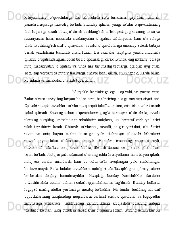 kifoyalanmay,   o`quvchilarga   ular   ishtirokida   so`z   birikmasi,   gap   ham   tuzdirsa,
yanada maqsadga  muvofiq bo`ladi. Shunday qilinsa, yangi so`zlar o`quvchilarning
faol  lug`atiga kiradi. Nutq o`stirish  boshlang`ich ta`lim  pedagogikasining  tarixi  va
nazariyasini   ham,   muomala   madaniyatini   o`rgatish   uslubiyotini   ham   o`z   ichiga
oladi. Boshlang`ich sinf o`qituvchisi, avvalo, o`quvchilariga umumiy estetik tarbiya
berish   vazifalarini   tushunib   olishi   lozim.   Bu   vazifalar   faqatgina   yaxshi   muomala
qilishni o`rgatishdangina iborat bo`lib qolmasligi kerak. Bunda, eng muhimi, bolaga
nutq   madaniyatini   o`rgatish   va   unda   har   bir   mashg`ulotlarga   qiziqish   uyg`otish,
so`z, gap yordamida nutqiy faoliyatga ehtiyoj hosil qilish, shuningdek, ularda bilim,
ko`nikma va malakalarni tarkib toptirishdir. 
Nutq   ikki   ko`rinishga   ega   -   og`zaki,   va   yozma   nutq.
Bular  o`zaro uzviy  bog`langan  bo`lsa  ham,  har   birining  o`ziga  xos  xususiyati  bor.
Og`zaki nutqda tovushlar, so`zlar nutq orqali talaffuz qilinsa, eshitish a`zolari orqali
qabul   qilinadi.  Shuning  uchun   o`quvchilarning  og`zaki   nutqini  o`stirishida,  avvalo
ularning   nutqidagi   kamchiliklar   sabablarini   aniqlash,   uni   bartaraf   etish   yo`llarini
izlab   topishimiz   kerak.   Chiroyli   so`zlashni,   savodli,   to`g`ri   yozishni,   o`z   fikrini
ravon   va   aniq   bayon   etishni   bilmagan   yoki   etolmagan   o`quvchi   bilimlarni
muvafaqqiyat   bilan   o`zlashtira   olmaydi.   Har   bir   insonning   nutqi   chiroyli,
mukammal,   talaffuzi   aniq,   ravon   bo`lsa,   fikrlash   doirasi   keng,   idrok   qilishi   ham
teran bo`ladi. Nutq orqasli odamzot o`zining ichki hissiyotlarini ham bayon qiladi,
nutq   esa   barcha   insonlarda   ham   bir   xilda-to`la   rivojlangan   yoki   shakillangan
bo`lavermaydi. Ba`zi bolalar tovushlarni noto`g`ri talaffuz qilibgina qolmay, ularni
bir-biridan   farqlay   hamolmaydilar.   Nutqdagi   bunday   kamchiliklar   darslarni
o`zlashtirishda   bolalar   uchun   sezilarli   qiyinchiliklarni   tug`diradi.   Bunday   hollarda
logoped   mashg`ulotlar   yordamiga   muxtoj   bo`ladilar.   Ma`lumki,   boshlang`ich   sinf
oquvchilarining   nutqlaridagi   nuqsonlarni   bartaraf   etish   o`quvchilar   va   logopedlar
zimmasiga   yuklanadi.   Talaffuzdagi   kamchiliklarni   aniqlashda   bolaning   nutqini
tekshirib  ko`rish,  nutq  buzulish   sabablarini  o`rganish   lozim.  Buning  uchun  har  bir 